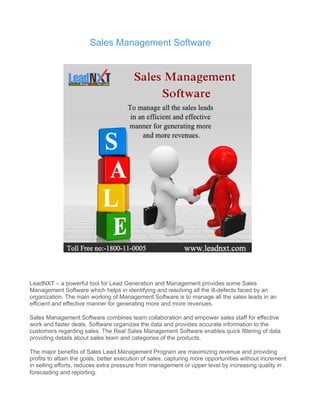 Sales Management Software 
LeadNXT – a powerful tool for Lead Generation and Management provides some Sales 
Management Software which helps in identifying and resolving all the ill-defects faced by an 
organization. The main working of Management Software is to manage all the sales leads in an 
efficient and effective manner for generating more and more revenues. 
Sales Management Software combines team collaboration and empower sales staff for effective 
work and faster deals. Software organizes the data and provides accurate information to the 
customers regarding sales. The Real Sales Management Software enables quick filtering of data 
providing details about sales team and categories of the products. 
The major benefits of Sales Lead Management Program are maximizing revenue and providing 
profits to attain the goals, better execution of sales, capturing more opportunities without increment 
in selling efforts, reduces extra pressure from management or upper level by increasing quality in 
forecasting and reporting. 
