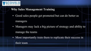 Why Sales Management Training
• Good sales people get promoted but can do better as
managers
• Managers may lack a big picture of strategy and ability to
manage the teams
• Most importantly train them to replicate their success in
their team