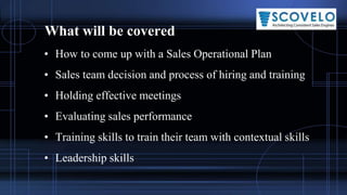What will be covered
• How to come up with a Sales Operational Plan
• Sales team decision and process of hiring and training
• Holding effective meetings
• Evaluating sales performance
• Training skills to train their team with contextual skills
• Leadership skills