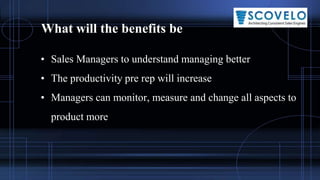 What will the benefits be
• Sales Managers to understand managing better
• The productivity pre rep will increase
• Managers can monitor, measure and change all aspects to
product more