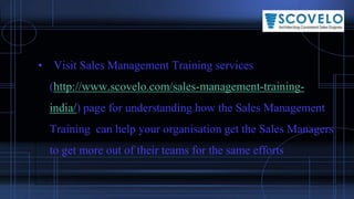 • Visit Sales Management Training services
(http://www.scovelo.com/sales-management-training-
india/) page for understanding how the Sales Management
Training can help your organisation get the Sales Managers
to get more out of their teams for the same efforts