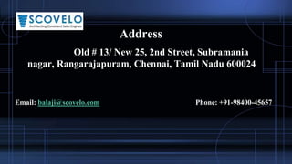 Address
Old # 13/ New 25, 2nd Street, Subramania
nagar, Rangarajapuram, Chennai, Tamil Nadu 600024
Email: balaji@scovelo.com Phone: +91-98400-45657