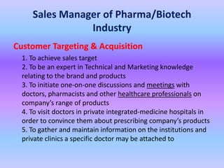 Sales Manager of Pharma/Biotech
                Industry
Customer Targeting & Acquisition
  1. To achieve sales target
  2. To be an expert in Technical and Marketing knowledge
  relating to the brand and products
  3. To initiate one-on-one discussions and meetings with
  doctors, pharmacists and other healthcare professionals on
  company’s range of products
  4. To visit doctors in private integrated-medicine hospitals in
  order to convince them about prescribing company’s products
  5. To gather and maintain information on the institutions and
  private clinics a specific doctor may be attached to
 