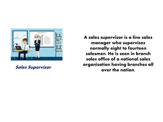 Sales Supervisor
A sales supervisor is a line sales
manager who supervises
normally eight to fourteen
salesmen. He is seen in branch
sales office of a national sales
organisation having branches all
over the nation.
 