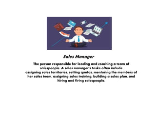 Sales Manager
The person responsible for leading and coaching a team of
salespeople. A sales manager's tasks often include
assigning sales territories, setting quotas, mentoring the members of
her sales team, assigning sales training, building a sales plan, and
hiring and firing salespeople.
 