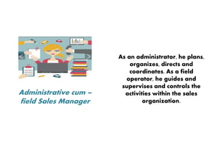 Administrative cum –
field Sales Manager
As an administrator, he plans,
organizes, directs and
coordinates. As a field
operator, he guides and
supervises and controls the
activities within the sales
organization.
 