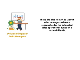 Divisional/Regional
Sales Managers
These are also known as District
sales managers who are
responsible for the delegated
sales operational duties on a
territorial basis.
 
