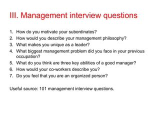 III. Management interview questions
1. How do you motivate your subordinates?
2. How would you describe your management philosophy?
3. What makes you unique as a leader?
4. What biggest management problem did you face in your previous
   occupation?
5. What do you think are three key abilities of a good manager?
6. How would your co-workers describe you?
7. Do you feel that you are an organized person?

Useful source: 101 management interview questions.
 
