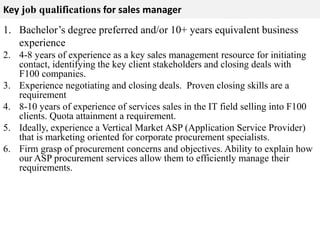 Key job qualifications for sales manager 
1. Bachelor’s degree preferred and/or 10+ years equivalent business 
experience 
2. 4-8 years of experience as a key sales management resource for initiating 
contact, identifying the key client stakeholders and closing deals with 
F100 companies. 
3. Experience negotiating and closing deals. Proven closing skills are a 
requirement 
4. 8-10 years of experience of services sales in the IT field selling into F100 
clients. Quota attainment a requirement. 
5. Ideally, experience a Vertical Market ASP (Application Service Provider) 
that is marketing oriented for corporate procurement specialists. 
6. Firm grasp of procurement concerns and objectives. Ability to explain how 
our ASP procurement services allow them to efficiently manage their 
requirements. 
 