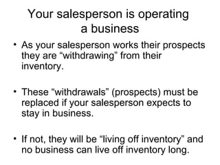 Your salesperson is operating
a business
• As your salesperson works their prospects
they are “withdrawing” from their
inventory.
• These “withdrawals” (prospects) must be
replaced if your salesperson expects to
stay in business.
• If not, they will be “living off inventory” and
no business can live off inventory long.
 