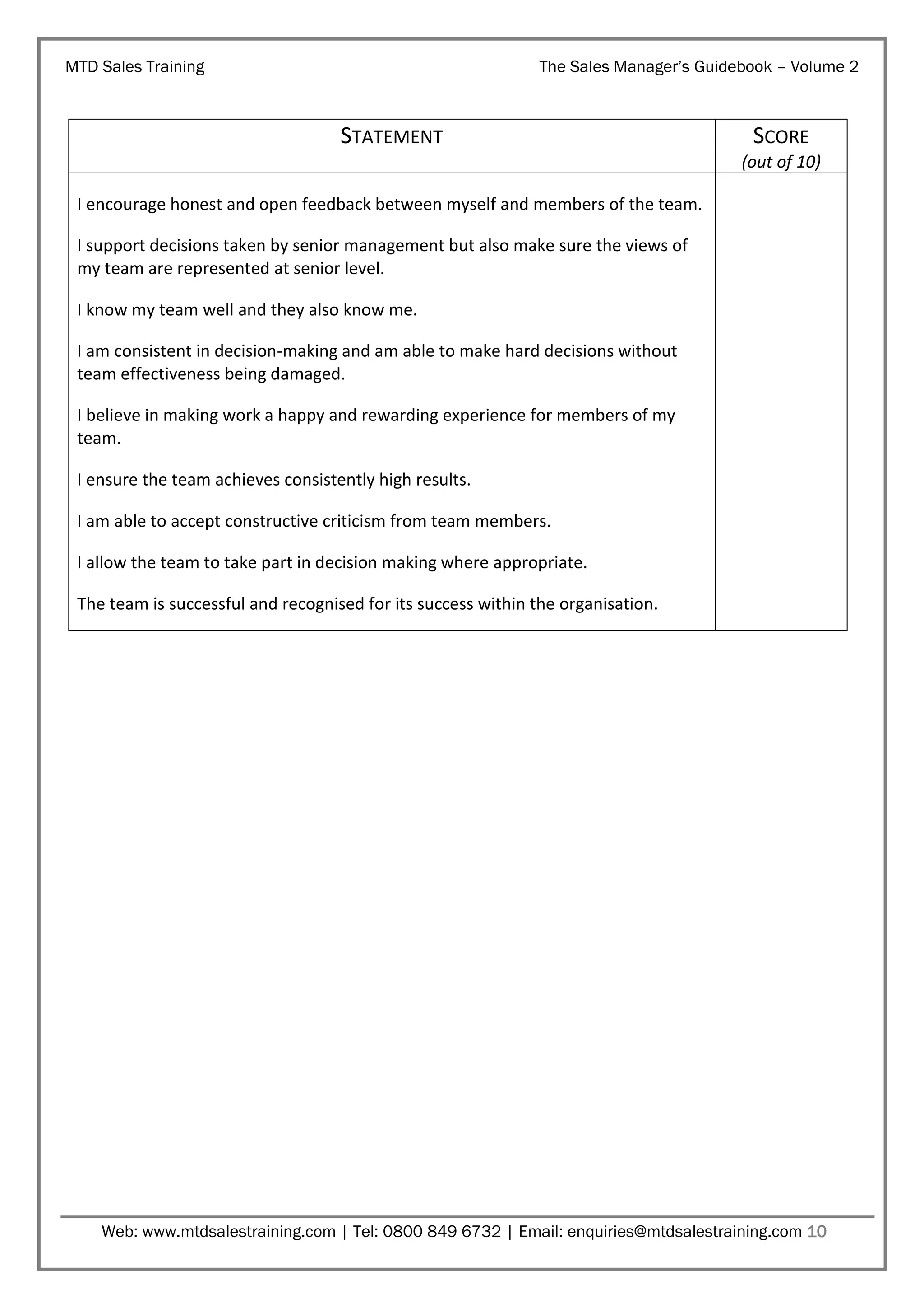 MTD Sales Training

The Sales Manager’s Guidebook – Volume 2

STATEMENT

SCORE
(out of 10)

I encourage honest and open feedback between myself and members of the team.
I support decisions taken by senior management but also make sure the views of
my team are represented at senior level.
I know my team well and they also know me.
I am consistent in decision-making and am able to make hard decisions without
team effectiveness being damaged.
I believe in making work a happy and rewarding experience for members of my
team.
I ensure the team achieves consistently high results.
I am able to accept constructive criticism from team members.
I allow the team to take part in decision making where appropriate.
The team is successful and recognised for its success within the organisation.

Web: www.mtdsalestraining.com | Tel: 0800 849 6732 | Email: enquiries@mtdsalestraining.com 10

 