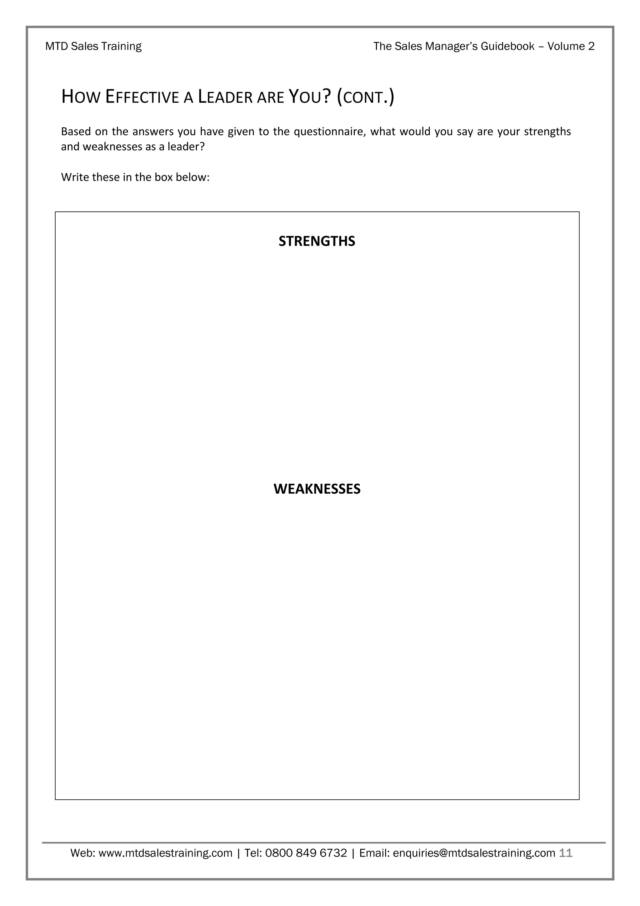 MTD Sales Training

The Sales Manager’s Guidebook – Volume 2

HOW EFFECTIVE A LEADER ARE YOU? (CONT.)
Based on the answers you have given to the questionnaire, what would you say are your strengths
and weaknesses as a leader?
Write these in the box below:

STRENGTHS

WEAKNESSES

Web: www.mtdsalestraining.com | Tel: 0800 849 6732 | Email: enquiries@mtdsalestraining.com 11

 