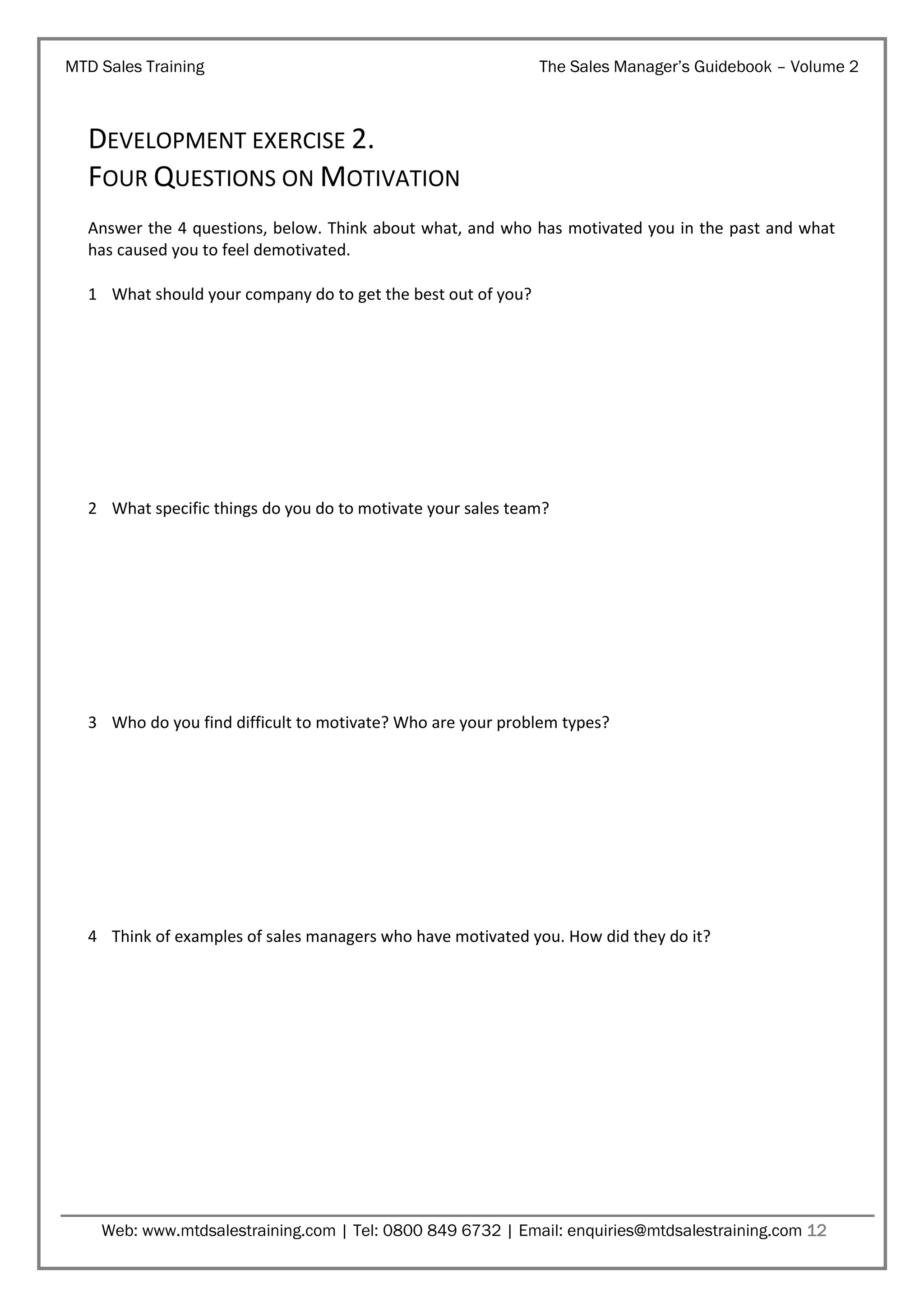 MTD Sales Training

The Sales Manager’s Guidebook – Volume 2

DEVELOPMENT EXERCISE 2.
FOUR QUESTIONS ON MOTIVATION
Answer the 4 questions, below. Think about what, and who has motivated you in the past and what
has caused you to feel demotivated.
1 What should your company do to get the best out of you?

2 What specific things do you do to motivate your sales team?

3 Who do you find difficult to motivate? Who are your problem types?

4 Think of examples of sales managers who have motivated you. How did they do it?

Web: www.mtdsalestraining.com | Tel: 0800 849 6732 | Email: enquiries@mtdsalestraining.com 12

 