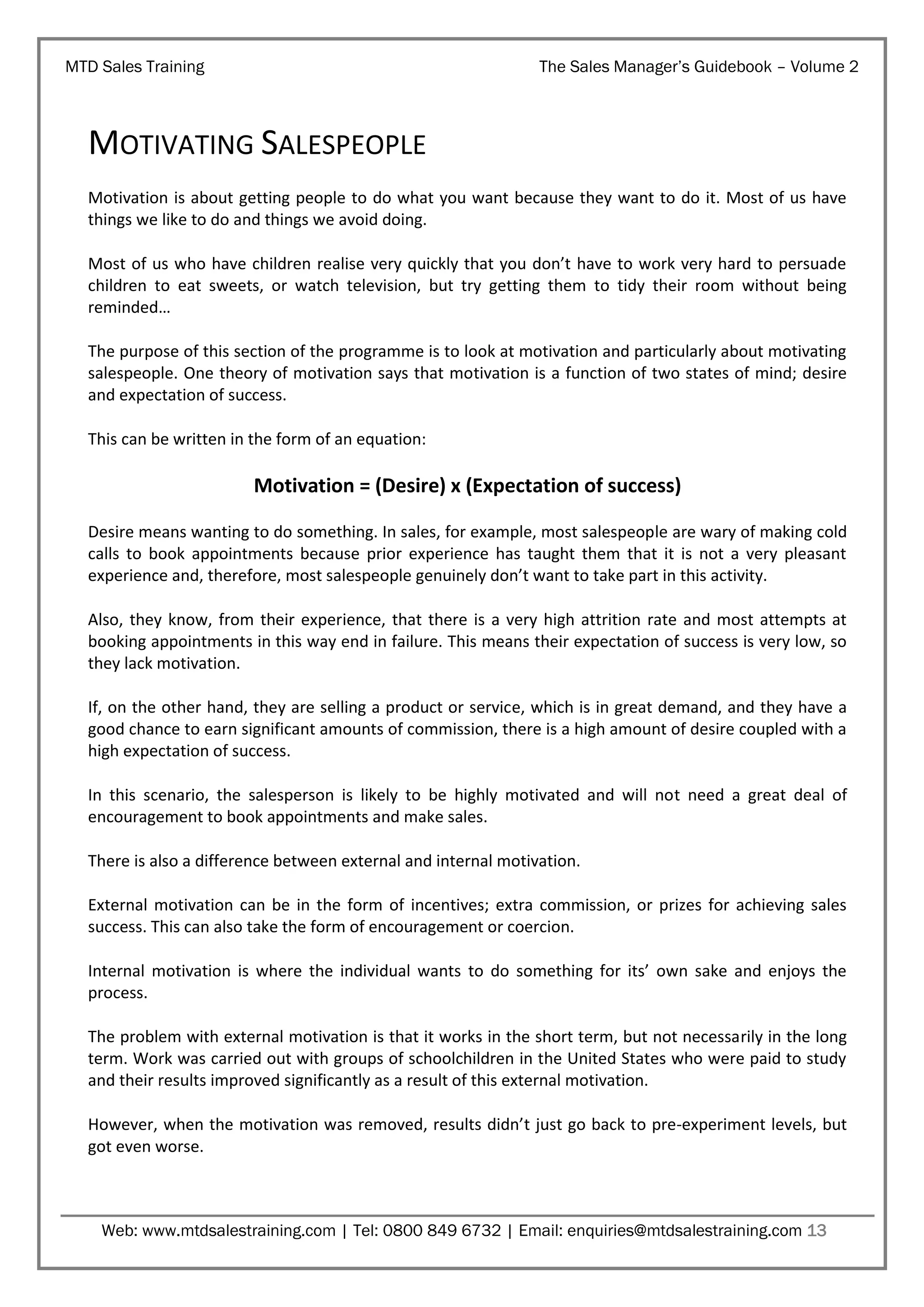 MTD Sales Training

The Sales Manager’s Guidebook – Volume 2

MOTIVATING SALESPEOPLE
Motivation is about getting people to do what you want because they want to do it. Most of us have
things we like to do and things we avoid doing.
Most of us who have children realise very quickly that you don’t have to work very hard to persuade
children to eat sweets, or watch television, but try getting them to tidy their room without being
reminded…
The purpose of this section of the programme is to look at motivation and particularly about motivating
salespeople. One theory of motivation says that motivation is a function of two states of mind; desire
and expectation of success.
This can be written in the form of an equation:

Motivation = (Desire) x (Expectation of success)
Desire means wanting to do something. In sales, for example, most salespeople are wary of making cold
calls to book appointments because prior experience has taught them that it is not a very pleasant
experience and, therefore, most salespeople genuinely don’t want to take part in this activity.
Also, they know, from their experience, that there is a very high attrition rate and most attempts at
booking appointments in this way end in failure. This means their expectation of success is very low, so
they lack motivation.
If, on the other hand, they are selling a product or service, which is in great demand, and they have a
good chance to earn significant amounts of commission, there is a high amount of desire coupled with a
high expectation of success.
In this scenario, the salesperson is likely to be highly motivated and will not need a great deal of
encouragement to book appointments and make sales.
There is also a difference between external and internal motivation.
External motivation can be in the form of incentives; extra commission, or prizes for achieving sales
success. This can also take the form of encouragement or coercion.
Internal motivation is where the individual wants to do something for its’ own sake and enjoys the
process.
The problem with external motivation is that it works in the short term, but not necessarily in the long
term. Work was carried out with groups of schoolchildren in the United States who were paid to study
and their results improved significantly as a result of this external motivation.
However, when the motivation was removed, results didn’t just go back to pre-experiment levels, but
got even worse.

Web: www.mtdsalestraining.com | Tel: 0800 849 6732 | Email: enquiries@mtdsalestraining.com 13

 