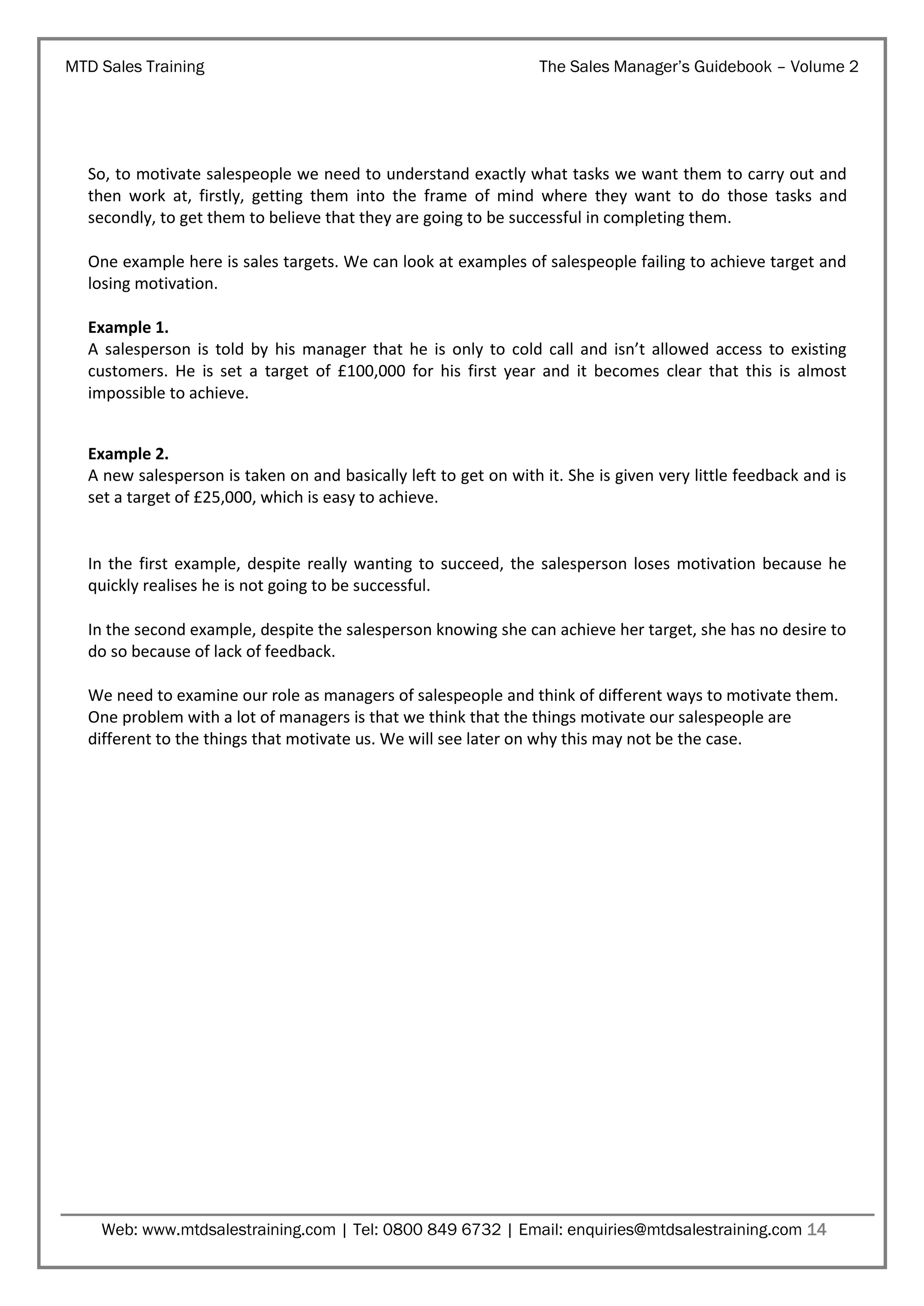 MTD Sales Training

The Sales Manager’s Guidebook – Volume 2

So, to motivate salespeople we need to understand exactly what tasks we want them to carry out and
then work at, firstly, getting them into the frame of mind where they want to do those tasks and
secondly, to get them to believe that they are going to be successful in completing them.
One example here is sales targets. We can look at examples of salespeople failing to achieve target and
losing motivation.
Example 1.
A salesperson is told by his manager that he is only to cold call and isn’t allowed access to existing
customers. He is set a target of £100,000 for his first year and it becomes clear that this is almost
impossible to achieve.
Example 2.
A new salesperson is taken on and basically left to get on with it. She is given very little feedback and is
set a target of £25,000, which is easy to achieve.

In the first example, despite really wanting to succeed, the salesperson loses motivation because he
quickly realises he is not going to be successful.
In the second example, despite the salesperson knowing she can achieve her target, she has no desire to
do so because of lack of feedback.
We need to examine our role as managers of salespeople and think of different ways to motivate them.
One problem with a lot of managers is that we think that the things motivate our salespeople are
different to the things that motivate us. We will see later on why this may not be the case.

Web: www.mtdsalestraining.com | Tel: 0800 849 6732 | Email: enquiries@mtdsalestraining.com 14

 
