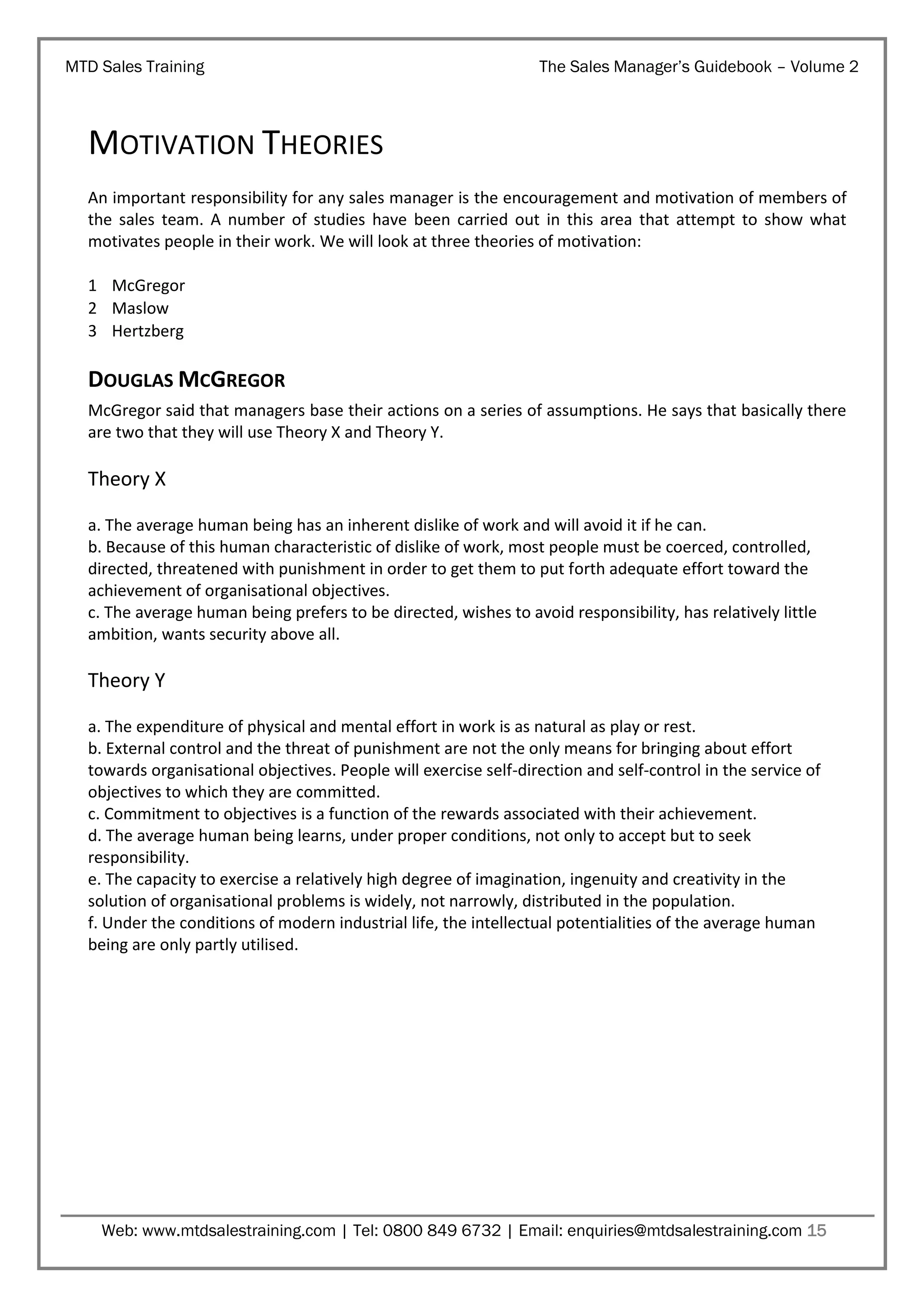 MTD Sales Training

The Sales Manager’s Guidebook – Volume 2

MOTIVATION THEORIES
An important responsibility for any sales manager is the encouragement and motivation of members of
the sales team. A number of studies have been carried out in this area that attempt to show what
motivates people in their work. We will look at three theories of motivation:
1 McGregor
2 Maslow
3 Hertzberg

DOUGLAS MCGREGOR
McGregor said that managers base their actions on a series of assumptions. He says that basically there
are two that they will use Theory X and Theory Y.

Theory X
a. The average human being has an inherent dislike of work and will avoid it if he can.
b. Because of this human characteristic of dislike of work, most people must be coerced, controlled,
directed, threatened with punishment in order to get them to put forth adequate effort toward the
achievement of organisational objectives.
c. The average human being prefers to be directed, wishes to avoid responsibility, has relatively little
ambition, wants security above all.

Theory Y
a. The expenditure of physical and mental effort in work is as natural as play or rest.
b. External control and the threat of punishment are not the only means for bringing about effort
towards organisational objectives. People will exercise self-direction and self-control in the service of
objectives to which they are committed.
c. Commitment to objectives is a function of the rewards associated with their achievement.
d. The average human being learns, under proper conditions, not only to accept but to seek
responsibility.
e. The capacity to exercise a relatively high degree of imagination, ingenuity and creativity in the
solution of organisational problems is widely, not narrowly, distributed in the population.
f. Under the conditions of modern industrial life, the intellectual potentialities of the average human
being are only partly utilised.

Web: www.mtdsalestraining.com | Tel: 0800 849 6732 | Email: enquiries@mtdsalestraining.com 15

 