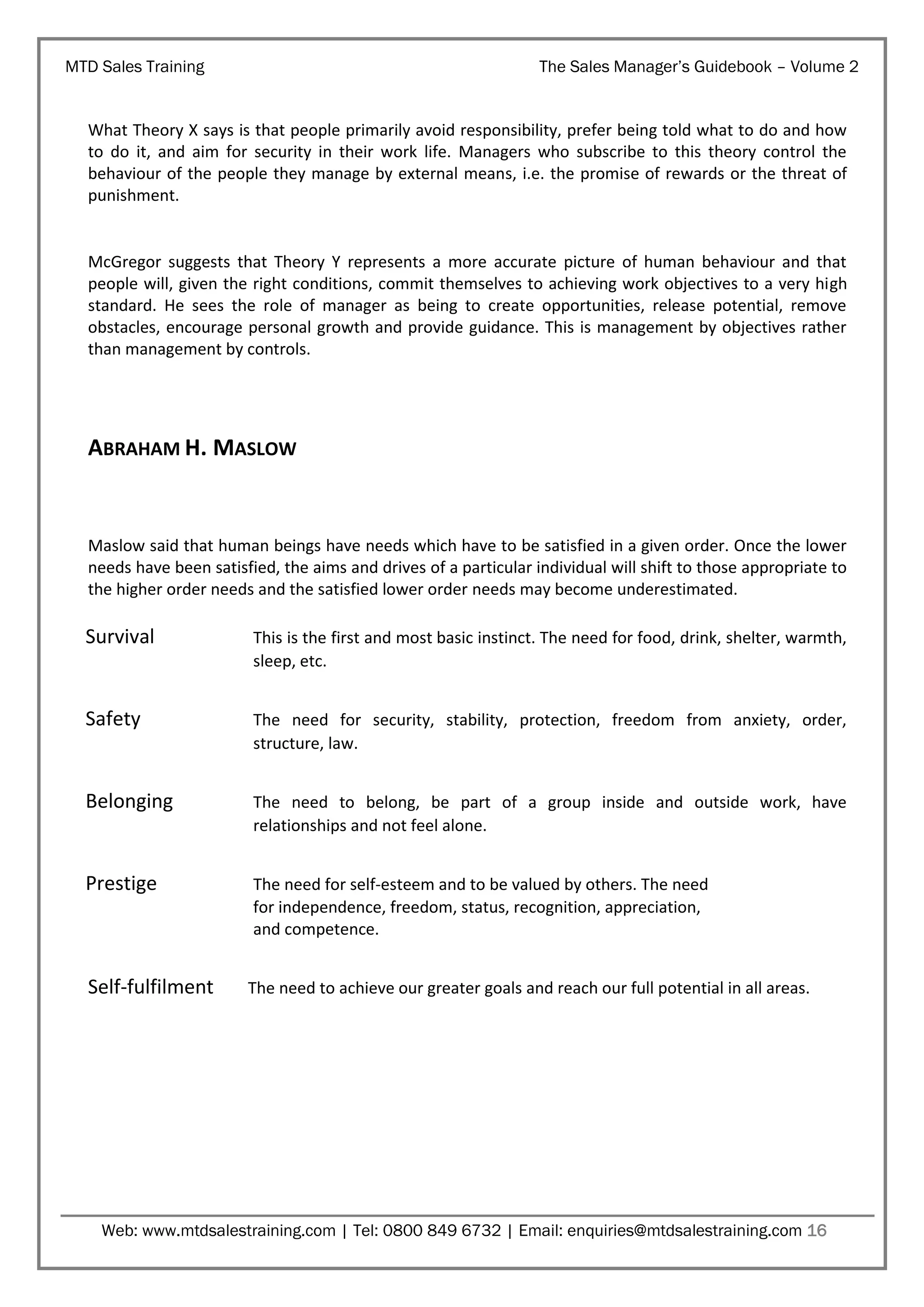MTD Sales Training

The Sales Manager’s Guidebook – Volume 2

What Theory X says is that people primarily avoid responsibility, prefer being told what to do and how
to do it, and aim for security in their work life. Managers who subscribe to this theory control the
behaviour of the people they manage by external means, i.e. the promise of rewards or the threat of
punishment.

McGregor suggests that Theory Y represents a more accurate picture of human behaviour and that
people will, given the right conditions, commit themselves to achieving work objectives to a very high
standard. He sees the role of manager as being to create opportunities, release potential, remove
obstacles, encourage personal growth and provide guidance. This is management by objectives rather
than management by controls.

ABRAHAM H. MASLOW

Maslow said that human beings have needs which have to be satisfied in a given order. Once the lower
needs have been satisfied, the aims and drives of a particular individual will shift to those appropriate to
the higher order needs and the satisfied lower order needs may become underestimated.

Survival

This is the first and most basic instinct. The need for food, drink, shelter, warmth,
sleep, etc.

Safety

The need for security, stability, protection, freedom from anxiety, order,
structure, law.

Belonging

The need to belong, be part of a group inside and outside work, have
relationships and not feel alone.

Prestige

The need for self-esteem and to be valued by others. The need
for independence, freedom, status, recognition, appreciation,
and competence.

Self-fulfilment

The need to achieve our greater goals and reach our full potential in all areas.

Web: www.mtdsalestraining.com | Tel: 0800 849 6732 | Email: enquiries@mtdsalestraining.com 16

 