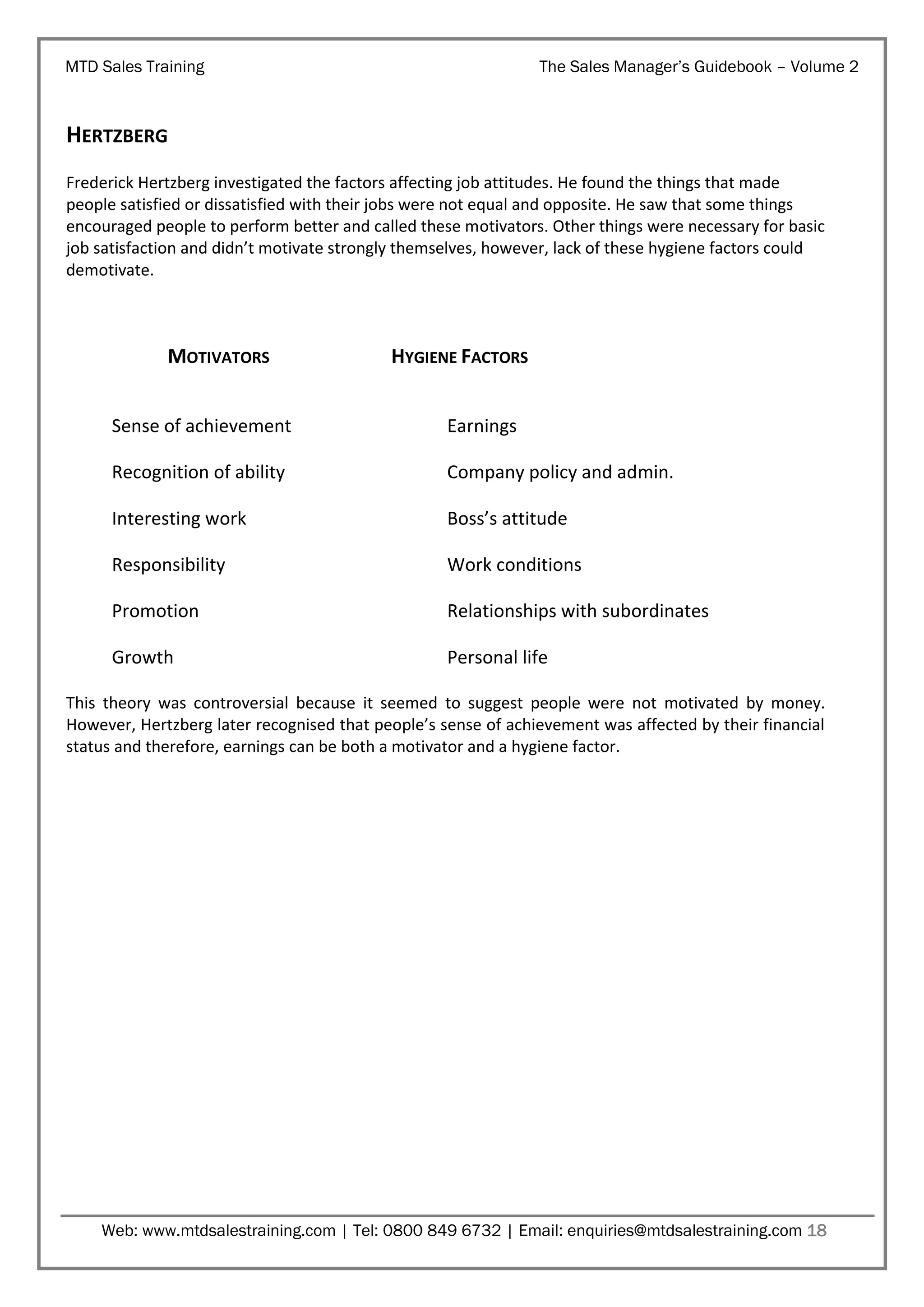 MTD Sales Training

The Sales Manager’s Guidebook – Volume 2

HERTZBERG
Frederick Hertzberg investigated the factors affecting job attitudes. He found the things that made
people satisfied or dissatisfied with their jobs were not equal and opposite. He saw that some things
encouraged people to perform better and called these motivators. Other things were necessary for basic
job satisfaction and didn’t motivate strongly themselves, however, lack of these hygiene factors could
demotivate.

MOTIVATORS

HYGIENE FACTORS

Sense of achievement

Earnings

Recognition of ability

Company policy and admin.

Interesting work

Boss’s attitude

Responsibility

Work conditions

Promotion

Relationships with subordinates

Growth

Personal life

This theory was controversial because it seemed to suggest people were not motivated by money.
However, Hertzberg later recognised that people’s sense of achievement was affected by their financial
status and therefore, earnings can be both a motivator and a hygiene factor.

Web: www.mtdsalestraining.com | Tel: 0800 849 6732 | Email: enquiries@mtdsalestraining.com 18

 