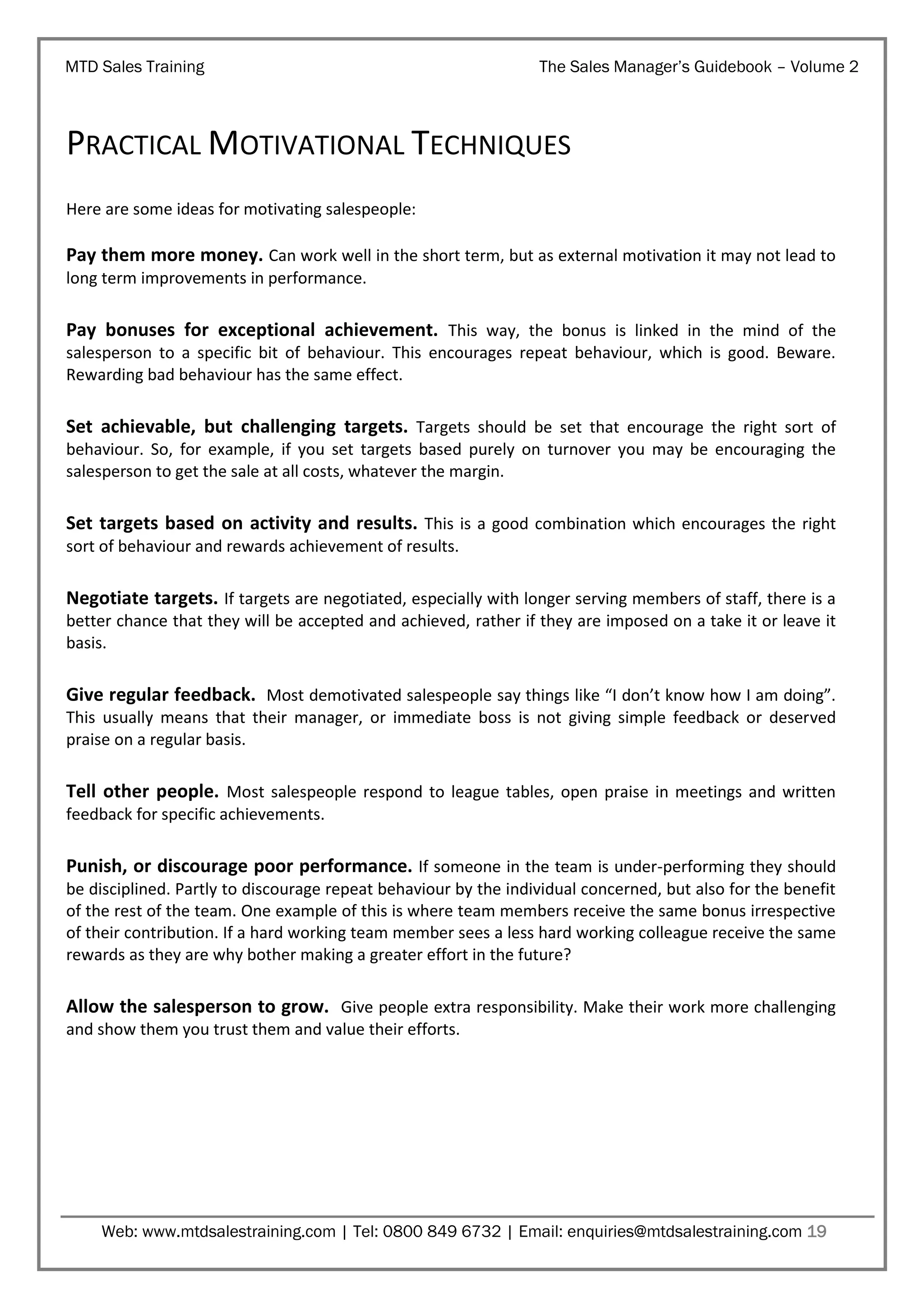 MTD Sales Training

The Sales Manager’s Guidebook – Volume 2

PRACTICAL MOTIVATIONAL TECHNIQUES
Here are some ideas for motivating salespeople:

Pay them more money. Can work well in the short term, but as external motivation it may not lead to
long term improvements in performance.

Pay bonuses for exceptional achievement. This way, the bonus is linked in the mind of the
salesperson to a specific bit of behaviour. This encourages repeat behaviour, which is good. Beware.
Rewarding bad behaviour has the same effect.

Set achievable, but challenging targets. Targets should be set that encourage the right sort of
behaviour. So, for example, if you set targets based purely on turnover you may be encouraging the
salesperson to get the sale at all costs, whatever the margin.

Set targets based on activity and results. This is a good combination which encourages the right
sort of behaviour and rewards achievement of results.

Negotiate targets. If targets are negotiated, especially with longer serving members of staff, there is a
better chance that they will be accepted and achieved, rather if they are imposed on a take it or leave it
basis.

Give regular feedback. Most demotivated salespeople say things like “I don’t know how I am doing”.
This usually means that their manager, or immediate boss is not giving simple feedback or deserved
praise on a regular basis.

Tell other people. Most salespeople respond to league tables, open praise in meetings and written
feedback for specific achievements.

Punish, or discourage poor performance. If someone in the team is under-performing they should
be disciplined. Partly to discourage repeat behaviour by the individual concerned, but also for the benefit
of the rest of the team. One example of this is where team members receive the same bonus irrespective
of their contribution. If a hard working team member sees a less hard working colleague receive the same
rewards as they are why bother making a greater effort in the future?

Allow the salesperson to grow. Give people extra responsibility. Make their work more challenging
and show them you trust them and value their efforts.

Web: www.mtdsalestraining.com | Tel: 0800 849 6732 | Email: enquiries@mtdsalestraining.com 19

 