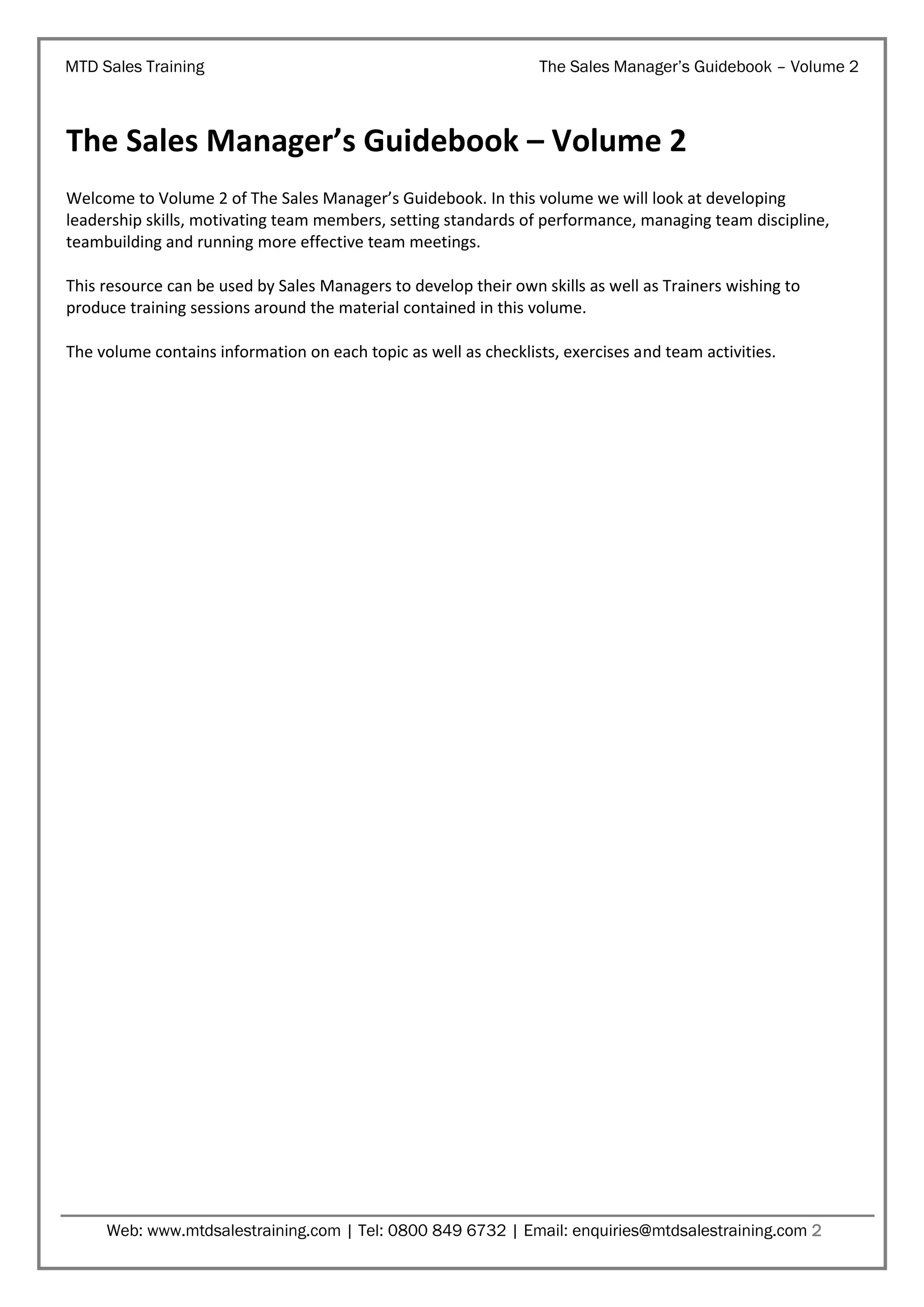 MTD Sales Training

The Sales Manager’s Guidebook – Volume 2

The Sales Manager’s Guidebook – Volume 2
Welcome to Volume 2 of The Sales Manager’s Guidebook. In this volume we will look at developing
leadership skills, motivating team members, setting standards of performance, managing team discipline,
teambuilding and running more effective team meetings.
This resource can be used by Sales Managers to develop their own skills as well as Trainers wishing to
produce training sessions around the material contained in this volume.
The volume contains information on each topic as well as checklists, exercises and team activities.

Web: www.mtdsalestraining.com | Tel: 0800 849 6732 | Email: enquiries@mtdsalestraining.com 2

 