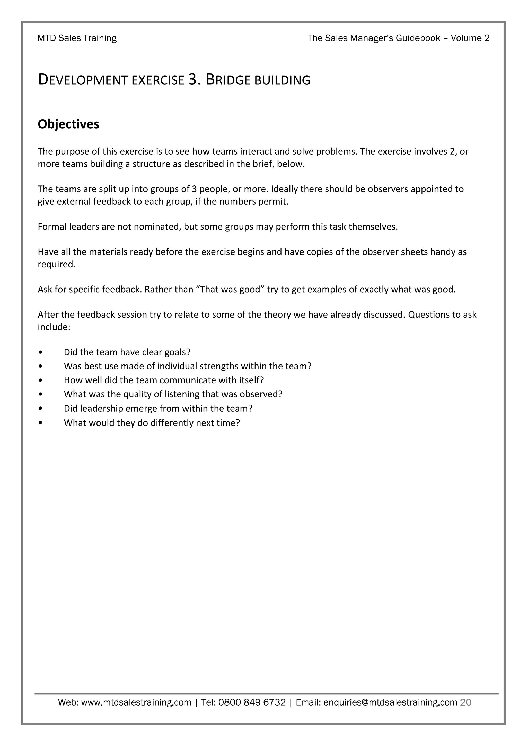 MTD Sales Training

The Sales Manager’s Guidebook – Volume 2

DEVELOPMENT EXERCISE 3. BRIDGE BUILDING
Objectives
The purpose of this exercise is to see how teams interact and solve problems. The exercise involves 2, or
more teams building a structure as described in the brief, below.
The teams are split up into groups of 3 people, or more. Ideally there should be observers appointed to
give external feedback to each group, if the numbers permit.
Formal leaders are not nominated, but some groups may perform this task themselves.
Have all the materials ready before the exercise begins and have copies of the observer sheets handy as
required.
Ask for specific feedback. Rather than “That was good” try to get examples of exactly what was good.
After the feedback session try to relate to some of the theory we have already discussed. Questions to ask
include:
•
•
•
•
•
•

Did the team have clear goals?
Was best use made of individual strengths within the team?
How well did the team communicate with itself?
What was the quality of listening that was observed?
Did leadership emerge from within the team?
What would they do differently next time?

Web: www.mtdsalestraining.com | Tel: 0800 849 6732 | Email: enquiries@mtdsalestraining.com 20

 