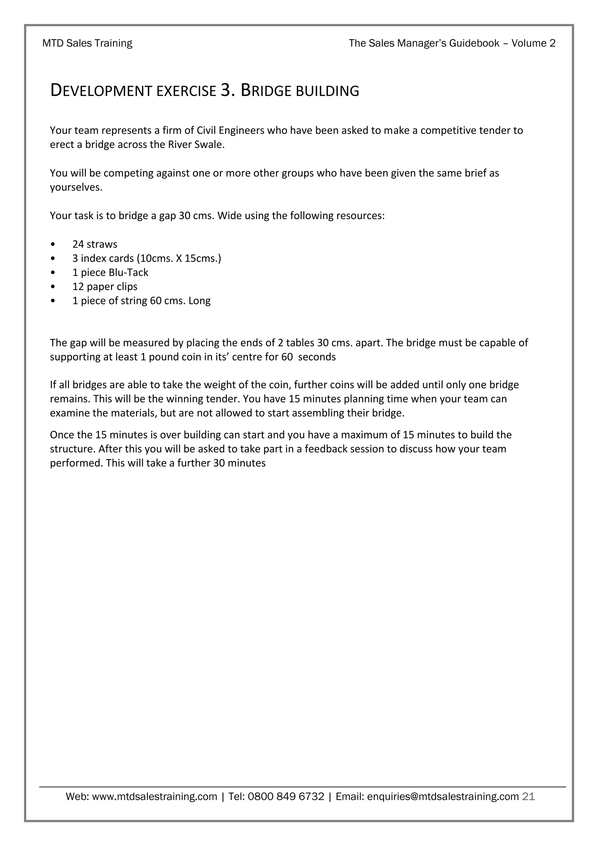 MTD Sales Training

The Sales Manager’s Guidebook – Volume 2

DEVELOPMENT EXERCISE 3. BRIDGE BUILDING
Your team represents a firm of Civil Engineers who have been asked to make a competitive tender to
erect a bridge across the River Swale.
You will be competing against one or more other groups who have been given the same brief as
yourselves.
Your task is to bridge a gap 30 cms. Wide using the following resources:
•
•
•
•
•

24 straws
3 index cards (10cms. X 15cms.)
1 piece Blu-Tack
12 paper clips
1 piece of string 60 cms. Long

The gap will be measured by placing the ends of 2 tables 30 cms. apart. The bridge must be capable of
supporting at least 1 pound coin in its’ centre for 60 seconds
If all bridges are able to take the weight of the coin, further coins will be added until only one bridge
remains. This will be the winning tender. You have 15 minutes planning time when your team can
examine the materials, but are not allowed to start assembling their bridge.
Once the 15 minutes is over building can start and you have a maximum of 15 minutes to build the
structure. After this you will be asked to take part in a feedback session to discuss how your team
performed. This will take a further 30 minutes

Web: www.mtdsalestraining.com | Tel: 0800 849 6732 | Email: enquiries@mtdsalestraining.com 21

 