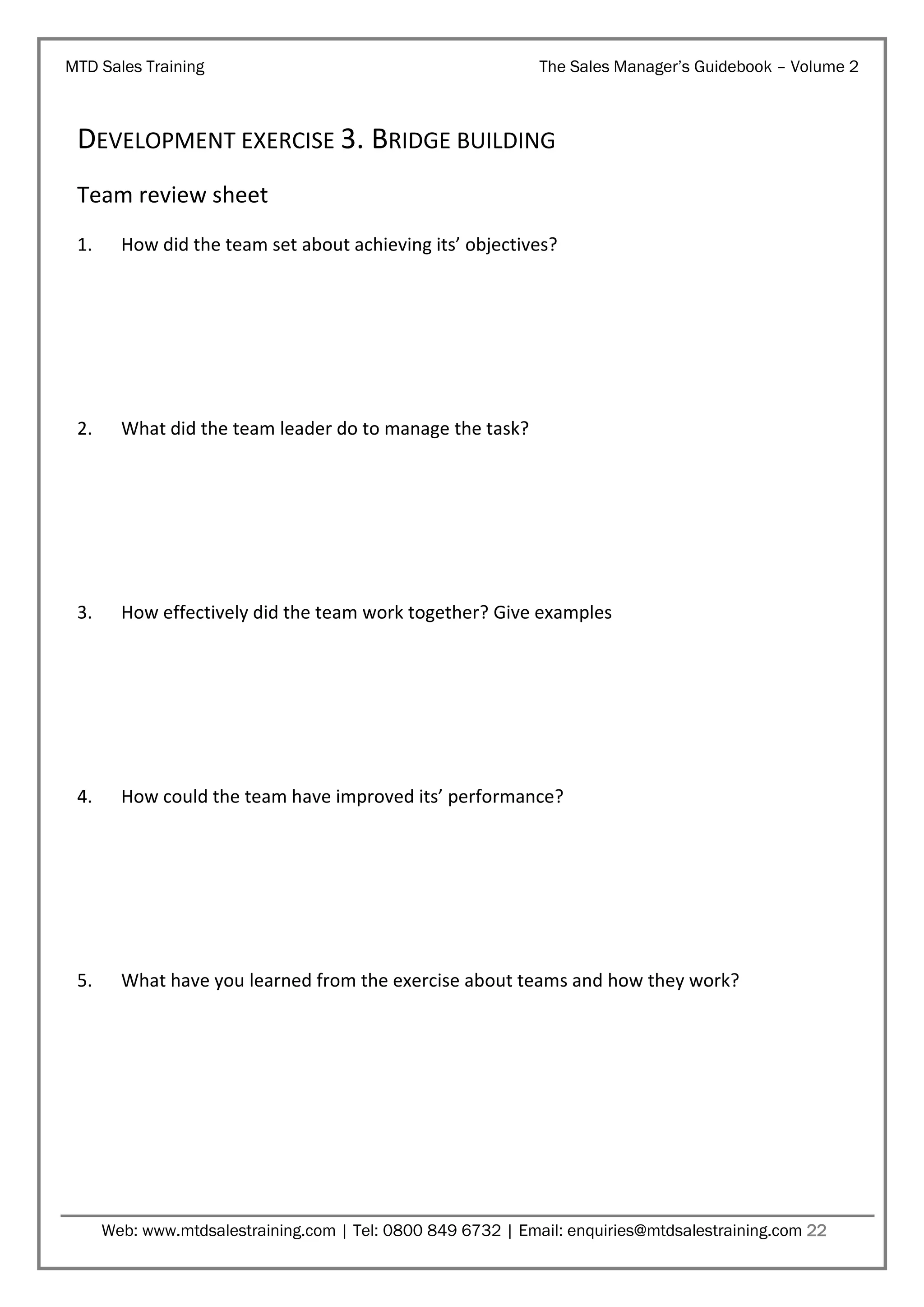 MTD Sales Training

The Sales Manager’s Guidebook – Volume 2

DEVELOPMENT EXERCISE 3. BRIDGE BUILDING
Team review sheet
1.

How did the team set about achieving its’ objectives?

2.

What did the team leader do to manage the task?

3.

How effectively did the team work together? Give examples

4.

How could the team have improved its’ performance?

5.

What have you learned from the exercise about teams and how they work?

Web: www.mtdsalestraining.com | Tel: 0800 849 6732 | Email: enquiries@mtdsalestraining.com 22

 