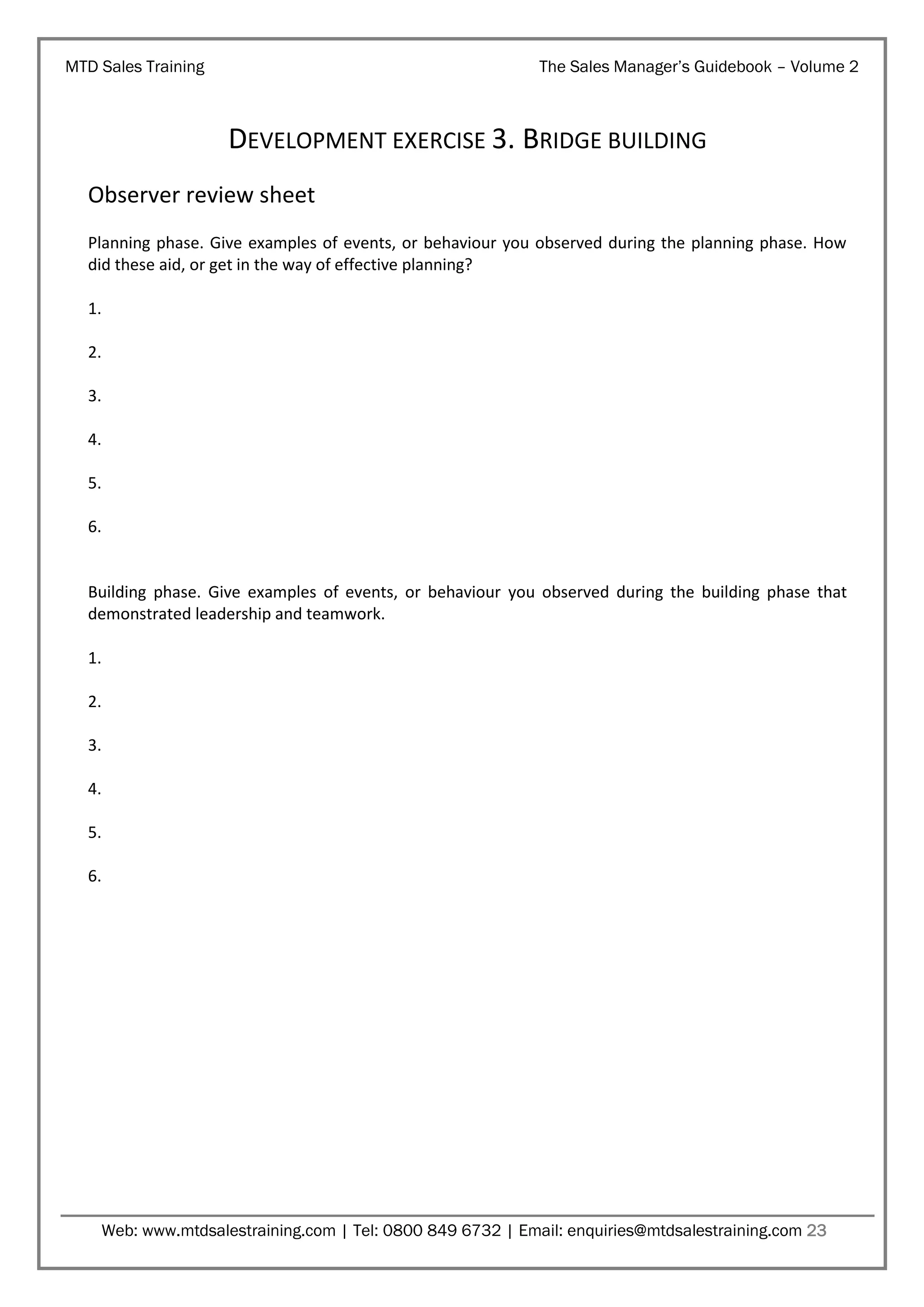 MTD Sales Training

The Sales Manager’s Guidebook – Volume 2

DEVELOPMENT EXERCISE 3. BRIDGE BUILDING
Observer review sheet
Planning phase. Give examples of events, or behaviour you observed during the planning phase. How
did these aid, or get in the way of effective planning?
1.
2.
3.
4.
5.
6.

Building phase. Give examples of events, or behaviour you observed during the building phase that
demonstrated leadership and teamwork.
1.
2.
3.
4.
5.
6.

Web: www.mtdsalestraining.com | Tel: 0800 849 6732 | Email: enquiries@mtdsalestraining.com 23

 