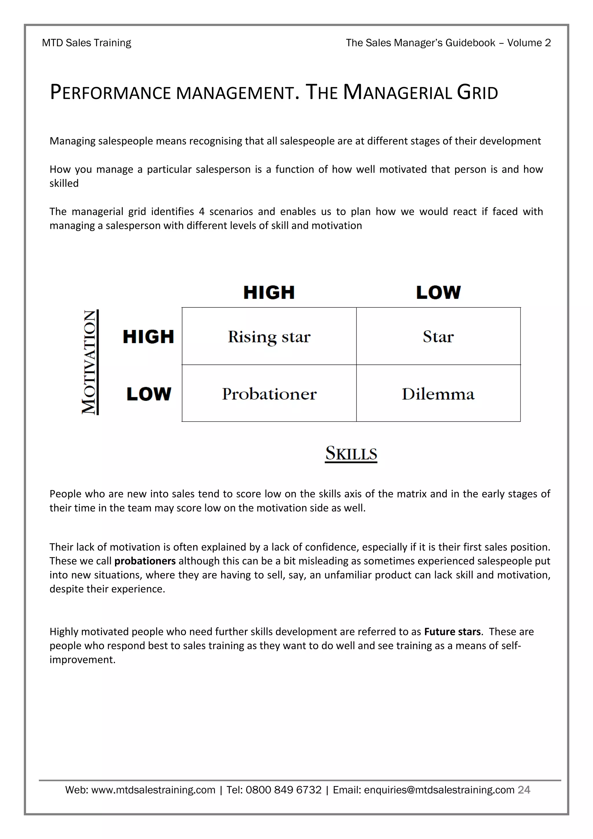 MTD Sales Training

The Sales Manager’s Guidebook – Volume 2

PERFORMANCE MANAGEMENT. THE MANAGERIAL GRID
Managing salespeople means recognising that all salespeople are at different stages of their development
How you manage a particular salesperson is a function of how well motivated that person is and how
skilled
The managerial grid identifies 4 scenarios and enables us to plan how we would react if faced with
managing a salesperson with different levels of skill and motivation

People who are new into sales tend to score low on the skills axis of the matrix and in the early stages of
their time in the team may score low on the motivation side as well.
Their lack of motivation is often explained by a lack of confidence, especially if it is their first sales position.
These we call probationers although this can be a bit misleading as sometimes experienced salespeople put
into new situations, where they are having to sell, say, an unfamiliar product can lack skill and motivation,
despite their experience.

Highly motivated people who need further skills development are referred to as Future stars. These are
people who respond best to sales training as they want to do well and see training as a means of selfimprovement.

Web: www.mtdsalestraining.com | Tel: 0800 849 6732 | Email: enquiries@mtdsalestraining.com 24

 