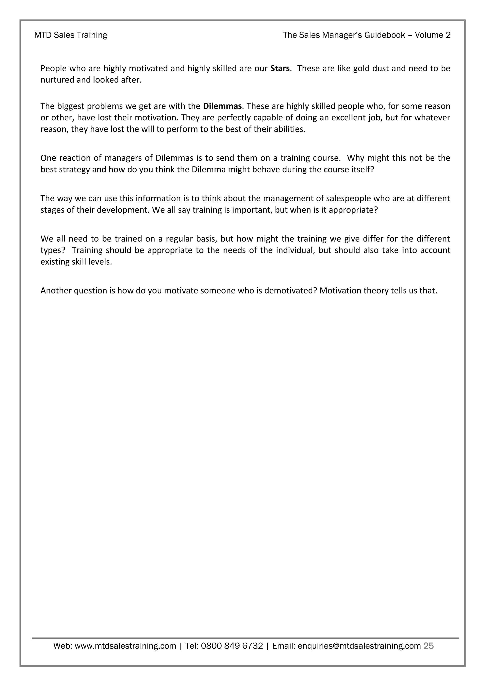 MTD Sales Training

The Sales Manager’s Guidebook – Volume 2

People who are highly motivated and highly skilled are our Stars. These are like gold dust and need to be
nurtured and looked after.
The biggest problems we get are with the Dilemmas. These are highly skilled people who, for some reason
or other, have lost their motivation. They are perfectly capable of doing an excellent job, but for whatever
reason, they have lost the will to perform to the best of their abilities.
One reaction of managers of Dilemmas is to send them on a training course. Why might this not be the
best strategy and how do you think the Dilemma might behave during the course itself?
The way we can use this information is to think about the management of salespeople who are at different
stages of their development. We all say training is important, but when is it appropriate?
We all need to be trained on a regular basis, but how might the training we give differ for the different
types? Training should be appropriate to the needs of the individual, but should also take into account
existing skill levels.
Another question is how do you motivate someone who is demotivated? Motivation theory tells us that.

Web: www.mtdsalestraining.com | Tel: 0800 849 6732 | Email: enquiries@mtdsalestraining.com 25

 