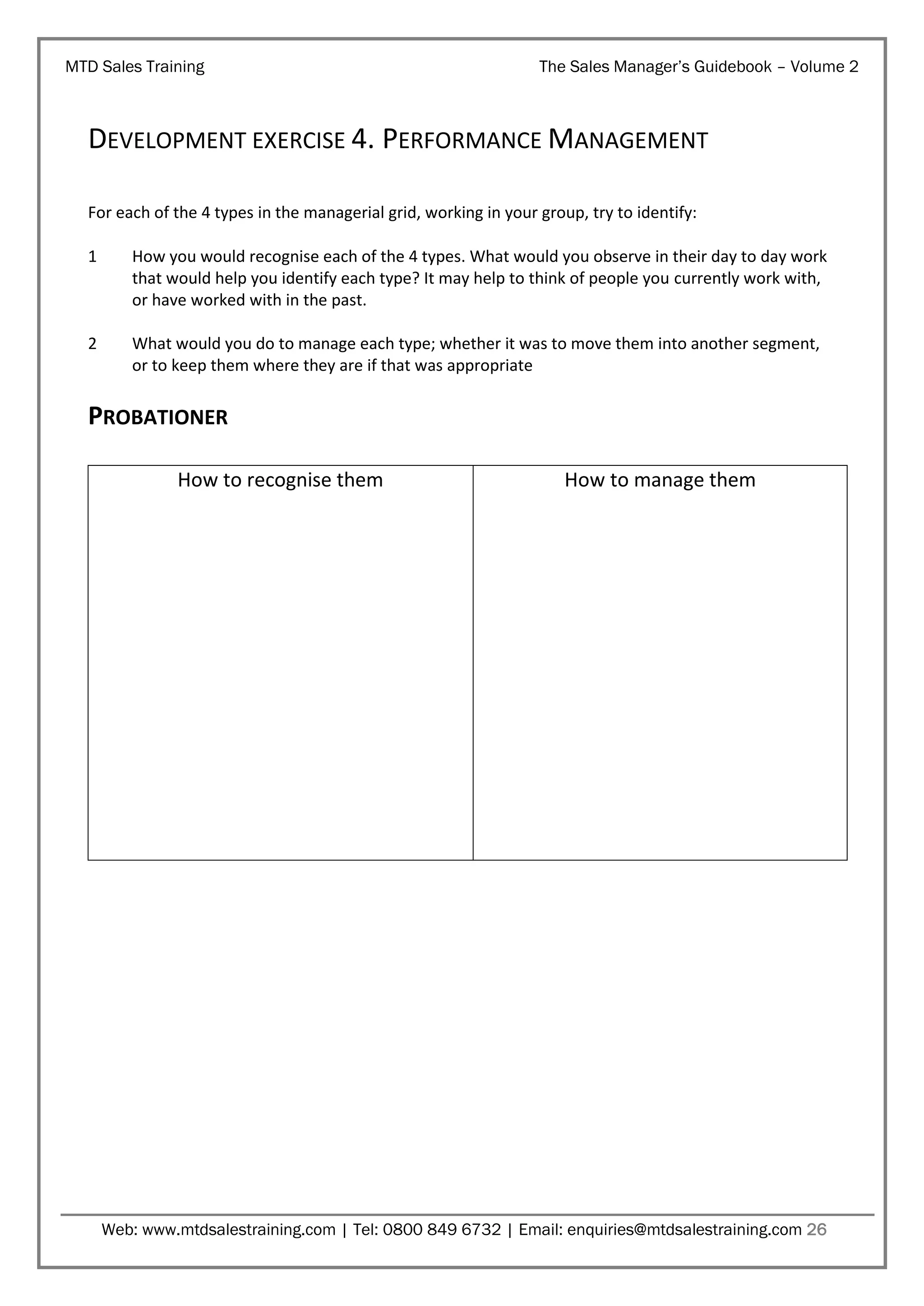 MTD Sales Training

The Sales Manager’s Guidebook – Volume 2

DEVELOPMENT EXERCISE 4. PERFORMANCE MANAGEMENT
For each of the 4 types in the managerial grid, working in your group, try to identify:
1

How you would recognise each of the 4 types. What would you observe in their day to day work
that would help you identify each type? It may help to think of people you currently work with,
or have worked with in the past.

2

What would you do to manage each type; whether it was to move them into another segment,
or to keep them where they are if that was appropriate

PROBATIONER
How to recognise them

How to manage them

Web: www.mtdsalestraining.com | Tel: 0800 849 6732 | Email: enquiries@mtdsalestraining.com 26

 