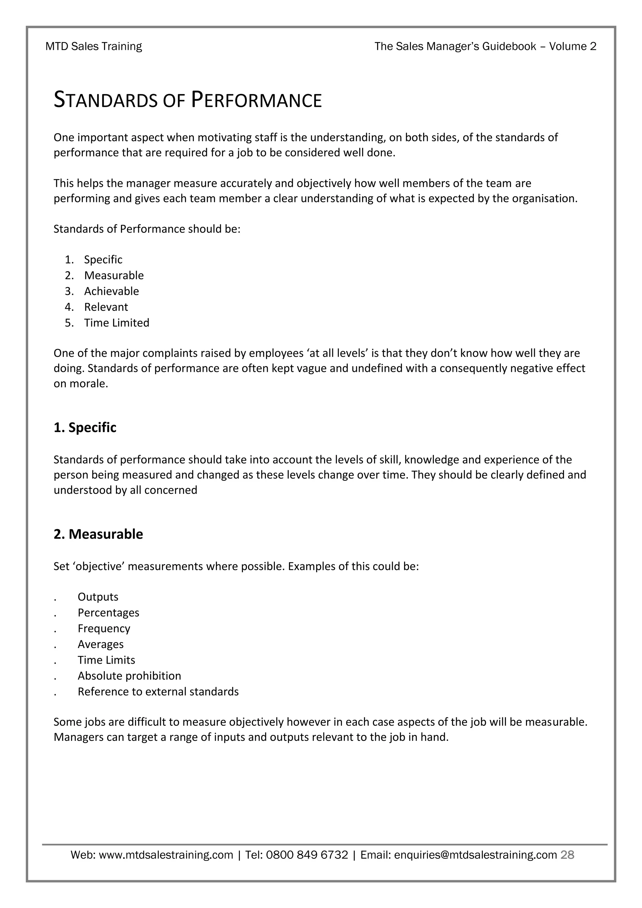 MTD Sales Training

The Sales Manager’s Guidebook – Volume 2

STANDARDS OF PERFORMANCE
One important aspect when motivating staff is the understanding, on both sides, of the standards of
performance that are required for a job to be considered well done.
This helps the manager measure accurately and objectively how well members of the team are
performing and gives each team member a clear understanding of what is expected by the organisation.
Standards of Performance should be:
1.
2.
3.
4.
5.

Specific
Measurable
Achievable
Relevant
Time Limited

One of the major complaints raised by employees ‘at all levels’ is that they don’t know how well they are
doing. Standards of performance are often kept vague and undefined with a consequently negative effect
on morale.

1. Specific
Standards of performance should take into account the levels of skill, knowledge and experience of the
person being measured and changed as these levels change over time. They should be clearly defined and
understood by all concerned

2. Measurable
Set ‘objective’ measurements where possible. Examples of this could be:
.
.
.
.
.
.
.

Outputs
Percentages
Frequency
Averages
Time Limits
Absolute prohibition
Reference to external standards

Some jobs are difficult to measure objectively however in each case aspects of the job will be measurable.
Managers can target a range of inputs and outputs relevant to the job in hand.

Web: www.mtdsalestraining.com | Tel: 0800 849 6732 | Email: enquiries@mtdsalestraining.com 28

 