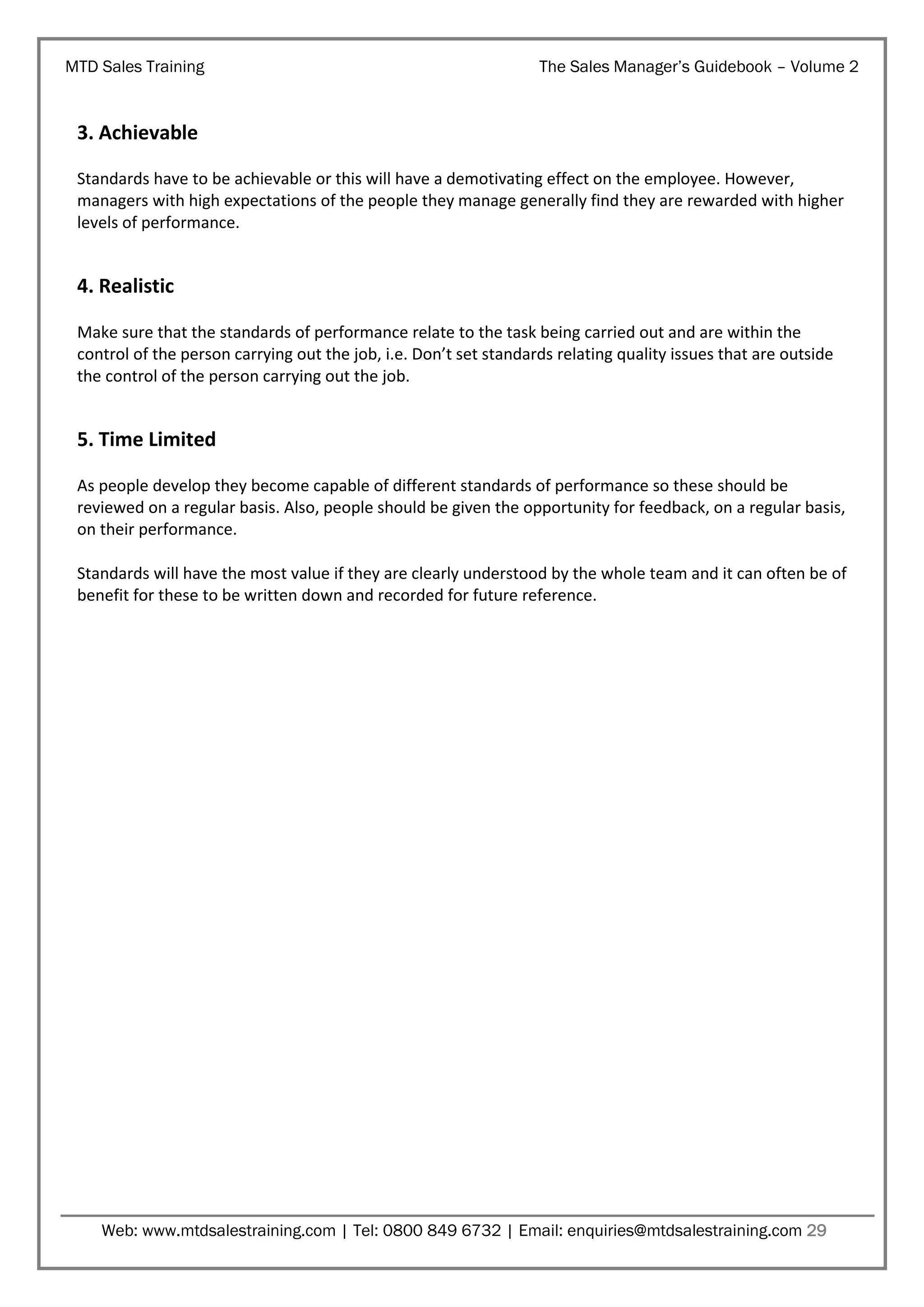 MTD Sales Training

The Sales Manager’s Guidebook – Volume 2

3. Achievable
Standards have to be achievable or this will have a demotivating effect on the employee. However,
managers with high expectations of the people they manage generally find they are rewarded with higher
levels of performance.

4. Realistic
Make sure that the standards of performance relate to the task being carried out and are within the
control of the person carrying out the job, i.e. Don’t set standards relating quality issues that are outside
the control of the person carrying out the job.

5. Time Limited
As people develop they become capable of different standards of performance so these should be
reviewed on a regular basis. Also, people should be given the opportunity for feedback, on a regular basis,
on their performance.
Standards will have the most value if they are clearly understood by the whole team and it can often be of
benefit for these to be written down and recorded for future reference.

Web: www.mtdsalestraining.com | Tel: 0800 849 6732 | Email: enquiries@mtdsalestraining.com 29

 