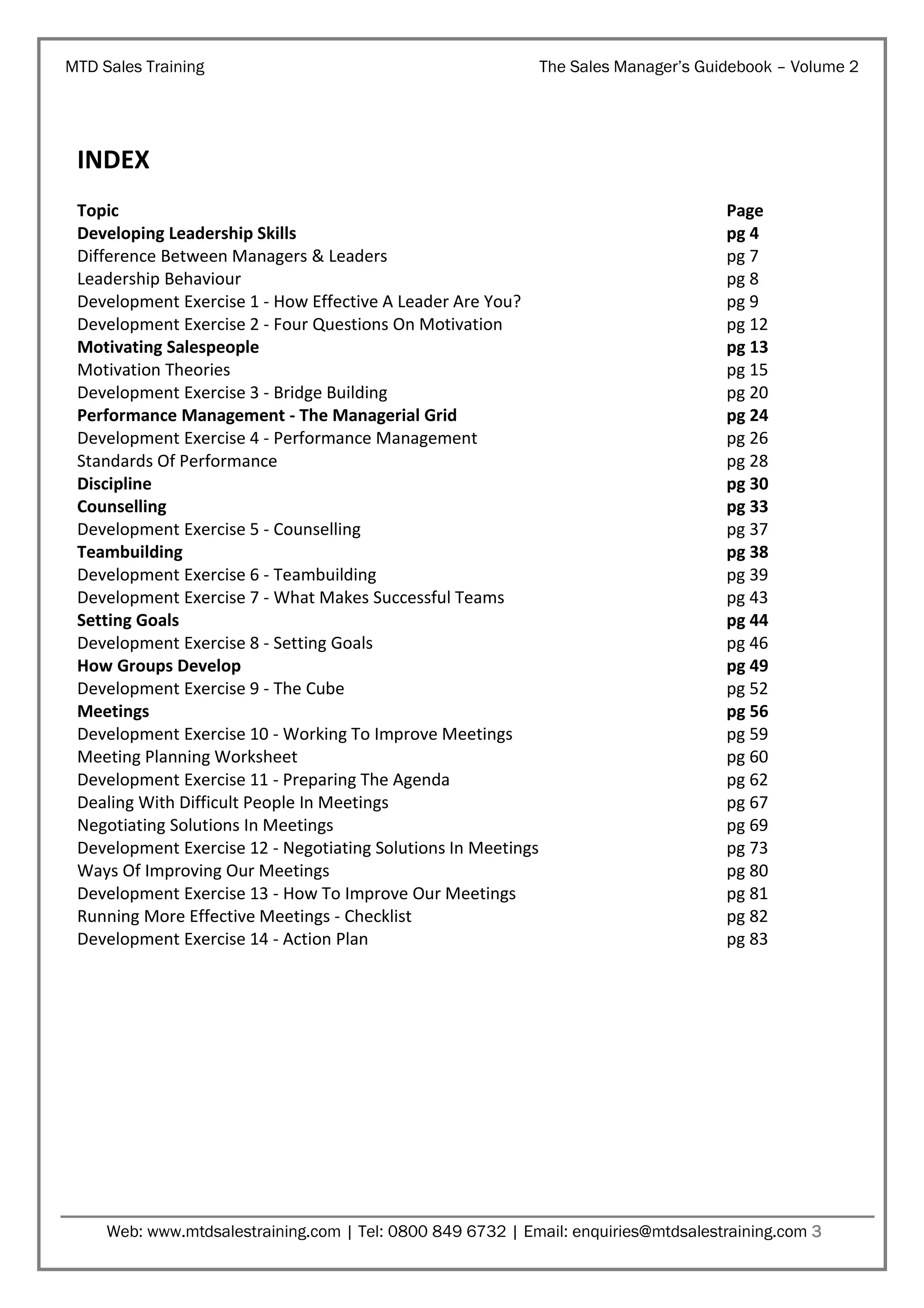 MTD Sales Training

The Sales Manager’s Guidebook – Volume 2

INDEX
Topic
Developing Leadership Skills
Difference Between Managers & Leaders
Leadership Behaviour
Development Exercise 1 - How Effective A Leader Are You?
Development Exercise 2 - Four Questions On Motivation
Motivating Salespeople
Motivation Theories
Development Exercise 3 - Bridge Building
Performance Management - The Managerial Grid
Development Exercise 4 - Performance Management
Standards Of Performance
Discipline
Counselling
Development Exercise 5 - Counselling
Teambuilding
Development Exercise 6 - Teambuilding
Development Exercise 7 - What Makes Successful Teams
Setting Goals
Development Exercise 8 - Setting Goals
How Groups Develop
Development Exercise 9 - The Cube
Meetings
Development Exercise 10 - Working To Improve Meetings
Meeting Planning Worksheet
Development Exercise 11 - Preparing The Agenda
Dealing With Difficult People In Meetings
Negotiating Solutions In Meetings
Development Exercise 12 - Negotiating Solutions In Meetings
Ways Of Improving Our Meetings
Development Exercise 13 - How To Improve Our Meetings
Running More Effective Meetings - Checklist
Development Exercise 14 - Action Plan

Page
pg 4
pg 7
pg 8
pg 9
pg 12
pg 13
pg 15
pg 20
pg 24
pg 26
pg 28
pg 30
pg 33
pg 37
pg 38
pg 39
pg 43
pg 44
pg 46
pg 49
pg 52
pg 56
pg 59
pg 60
pg 62
pg 67
pg 69
pg 73
pg 80
pg 81
pg 82
pg 83

Web: www.mtdsalestraining.com | Tel: 0800 849 6732 | Email: enquiries@mtdsalestraining.com 3

 