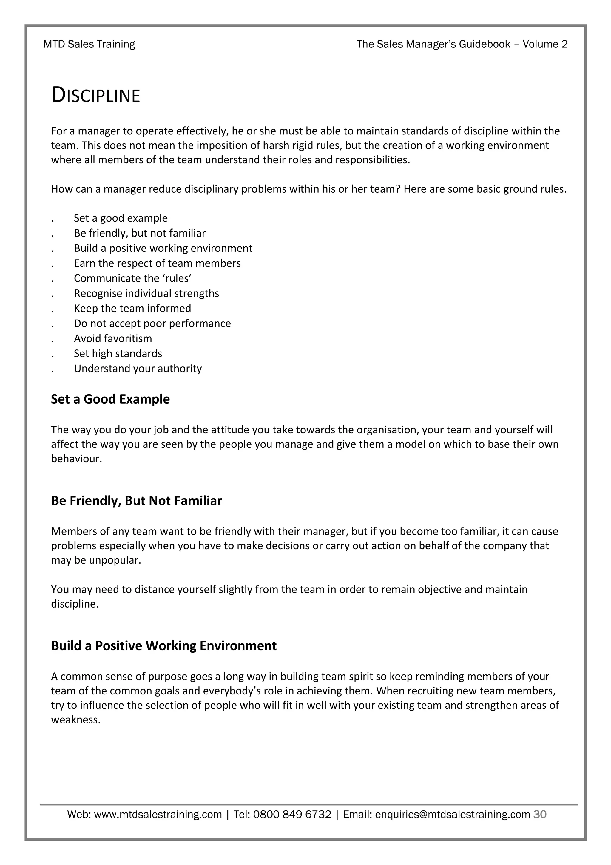 MTD Sales Training

The Sales Manager’s Guidebook – Volume 2

DISCIPLINE
For a manager to operate effectively, he or she must be able to maintain standards of discipline within the
team. This does not mean the imposition of harsh rigid rules, but the creation of a working environment
where all members of the team understand their roles and responsibilities.
How can a manager reduce disciplinary problems within his or her team? Here are some basic ground rules.
.
.
.
.
.
.
.
.
.
.
.

Set a good example
Be friendly, but not familiar
Build a positive working environment
Earn the respect of team members
Communicate the ‘rules’
Recognise individual strengths
Keep the team informed
Do not accept poor performance
Avoid favoritism
Set high standards
Understand your authority

Set a Good Example
The way you do your job and the attitude you take towards the organisation, your team and yourself will
affect the way you are seen by the people you manage and give them a model on which to base their own
behaviour.

Be Friendly, But Not Familiar
Members of any team want to be friendly with their manager, but if you become too familiar, it can cause
problems especially when you have to make decisions or carry out action on behalf of the company that
may be unpopular.
You may need to distance yourself slightly from the team in order to remain objective and maintain
discipline.

Build a Positive Working Environment
A common sense of purpose goes a long way in building team spirit so keep reminding members of your
team of the common goals and everybody’s role in achieving them. When recruiting new team members,
try to influence the selection of people who will fit in well with your existing team and strengthen areas of
weakness.

Web: www.mtdsalestraining.com | Tel: 0800 849 6732 | Email: enquiries@mtdsalestraining.com 30

 