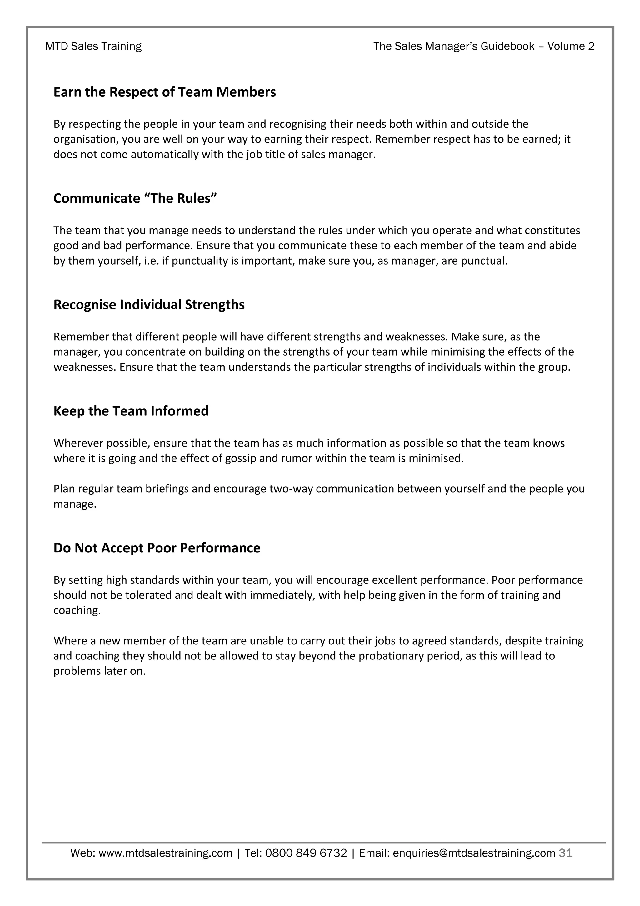 MTD Sales Training

The Sales Manager’s Guidebook – Volume 2

Earn the Respect of Team Members
By respecting the people in your team and recognising their needs both within and outside the
organisation, you are well on your way to earning their respect. Remember respect has to be earned; it
does not come automatically with the job title of sales manager.

Communicate “The Rules”
The team that you manage needs to understand the rules under which you operate and what constitutes
good and bad performance. Ensure that you communicate these to each member of the team and abide
by them yourself, i.e. if punctuality is important, make sure you, as manager, are punctual.

Recognise Individual Strengths
Remember that different people will have different strengths and weaknesses. Make sure, as the
manager, you concentrate on building on the strengths of your team while minimising the effects of the
weaknesses. Ensure that the team understands the particular strengths of individuals within the group.

Keep the Team Informed
Wherever possible, ensure that the team has as much information as possible so that the team knows
where it is going and the effect of gossip and rumor within the team is minimised.
Plan regular team briefings and encourage two-way communication between yourself and the people you
manage.

Do Not Accept Poor Performance
By setting high standards within your team, you will encourage excellent performance. Poor performance
should not be tolerated and dealt with immediately, with help being given in the form of training and
coaching.
Where a new member of the team are unable to carry out their jobs to agreed standards, despite training
and coaching they should not be allowed to stay beyond the probationary period, as this will lead to
problems later on.

Web: www.mtdsalestraining.com | Tel: 0800 849 6732 | Email: enquiries@mtdsalestraining.com 31

 