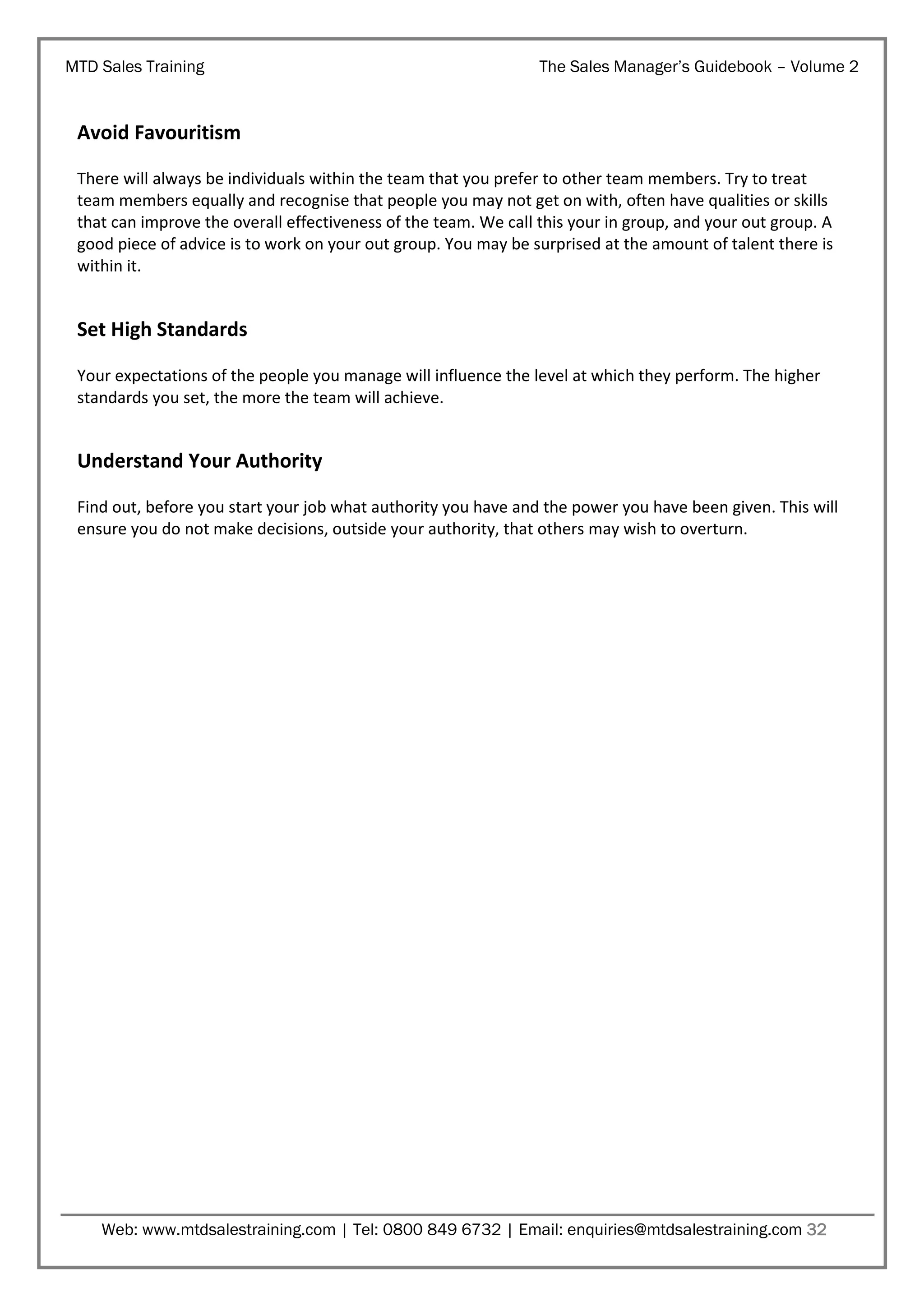 MTD Sales Training

The Sales Manager’s Guidebook – Volume 2

Avoid Favouritism
There will always be individuals within the team that you prefer to other team members. Try to treat
team members equally and recognise that people you may not get on with, often have qualities or skills
that can improve the overall effectiveness of the team. We call this your in group, and your out group. A
good piece of advice is to work on your out group. You may be surprised at the amount of talent there is
within it.

Set High Standards
Your expectations of the people you manage will influence the level at which they perform. The higher
standards you set, the more the team will achieve.

Understand Your Authority
Find out, before you start your job what authority you have and the power you have been given. This will
ensure you do not make decisions, outside your authority, that others may wish to overturn.

Web: www.mtdsalestraining.com | Tel: 0800 849 6732 | Email: enquiries@mtdsalestraining.com 32

 