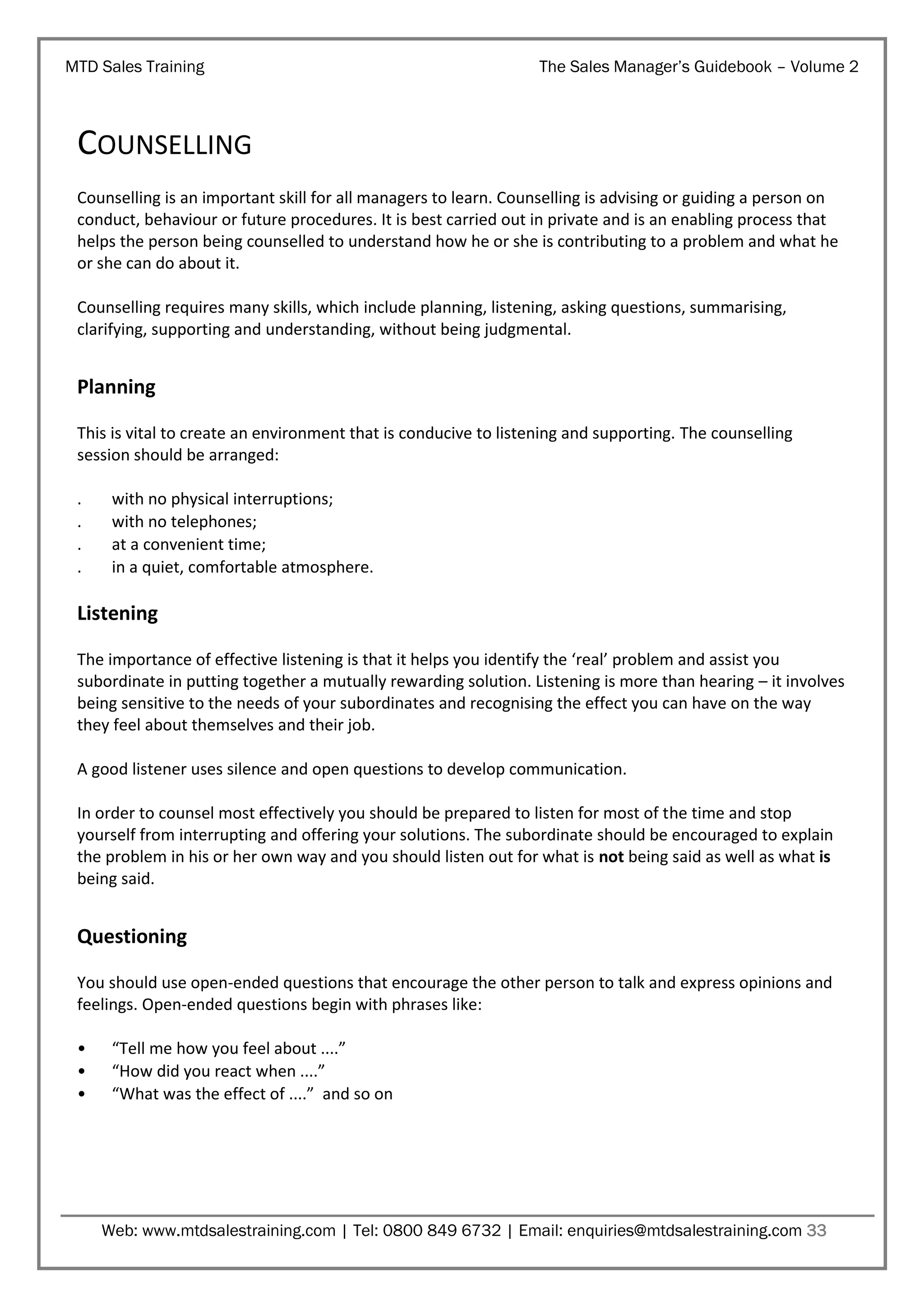MTD Sales Training

The Sales Manager’s Guidebook – Volume 2

COUNSELLING
Counselling is an important skill for all managers to learn. Counselling is advising or guiding a person on
conduct, behaviour or future procedures. It is best carried out in private and is an enabling process that
helps the person being counselled to understand how he or she is contributing to a problem and what he
or she can do about it.
Counselling requires many skills, which include planning, listening, asking questions, summarising,
clarifying, supporting and understanding, without being judgmental.

Planning
This is vital to create an environment that is conducive to listening and supporting. The counselling
session should be arranged:
.
.
.
.

with no physical interruptions;
with no telephones;
at a convenient time;
in a quiet, comfortable atmosphere.

Listening
The importance of effective listening is that it helps you identify the ‘real’ problem and assist you
subordinate in putting together a mutually rewarding solution. Listening is more than hearing – it involves
being sensitive to the needs of your subordinates and recognising the effect you can have on the way
they feel about themselves and their job.
A good listener uses silence and open questions to develop communication.
In order to counsel most effectively you should be prepared to listen for most of the time and stop
yourself from interrupting and offering your solutions. The subordinate should be encouraged to explain
the problem in his or her own way and you should listen out for what is not being said as well as what is
being said.

Questioning
You should use open-ended questions that encourage the other person to talk and express opinions and
feelings. Open-ended questions begin with phrases like:
•
•
•

“Tell me how you feel about ....”
“How did you react when ....”
“What was the effect of ....” and so on

Web: www.mtdsalestraining.com | Tel: 0800 849 6732 | Email: enquiries@mtdsalestraining.com 33

 