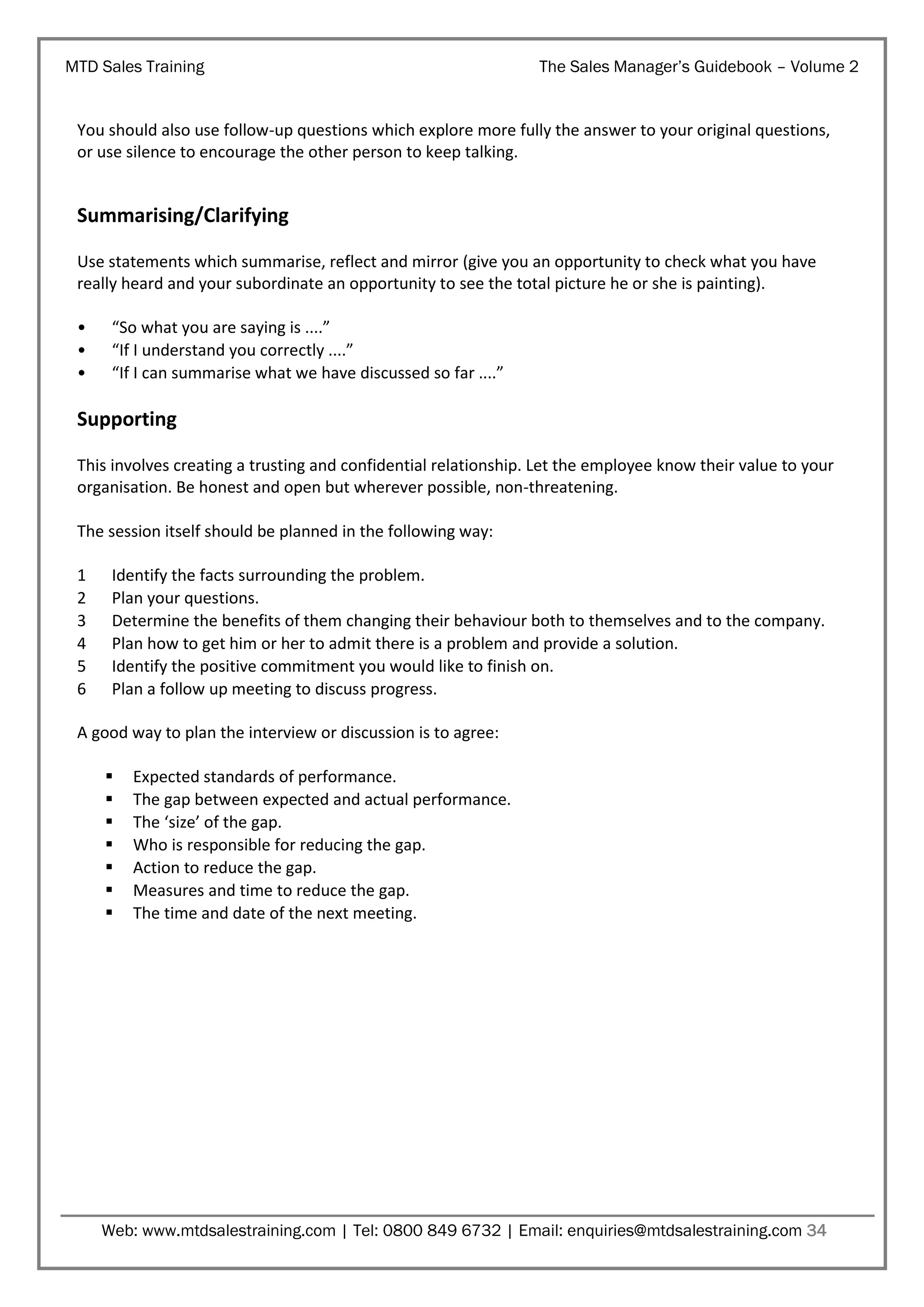MTD Sales Training

The Sales Manager’s Guidebook – Volume 2

You should also use follow-up questions which explore more fully the answer to your original questions,
or use silence to encourage the other person to keep talking.

Summarising/Clarifying
Use statements which summarise, reflect and mirror (give you an opportunity to check what you have
really heard and your subordinate an opportunity to see the total picture he or she is painting).
•
•
•

“So what you are saying is ....”
“If I understand you correctly ....”
“If I can summarise what we have discussed so far ....”

Supporting
This involves creating a trusting and confidential relationship. Let the employee know their value to your
organisation. Be honest and open but wherever possible, non-threatening.
The session itself should be planned in the following way:
1
2
3
4
5
6

Identify the facts surrounding the problem.
Plan your questions.
Determine the benefits of them changing their behaviour both to themselves and to the company.
Plan how to get him or her to admit there is a problem and provide a solution.
Identify the positive commitment you would like to finish on.
Plan a follow up meeting to discuss progress.

A good way to plan the interview or discussion is to agree:








Expected standards of performance.
The gap between expected and actual performance.
The ‘size’ of the gap.
Who is responsible for reducing the gap.
Action to reduce the gap.
Measures and time to reduce the gap.
The time and date of the next meeting.

Web: www.mtdsalestraining.com | Tel: 0800 849 6732 | Email: enquiries@mtdsalestraining.com 34

 