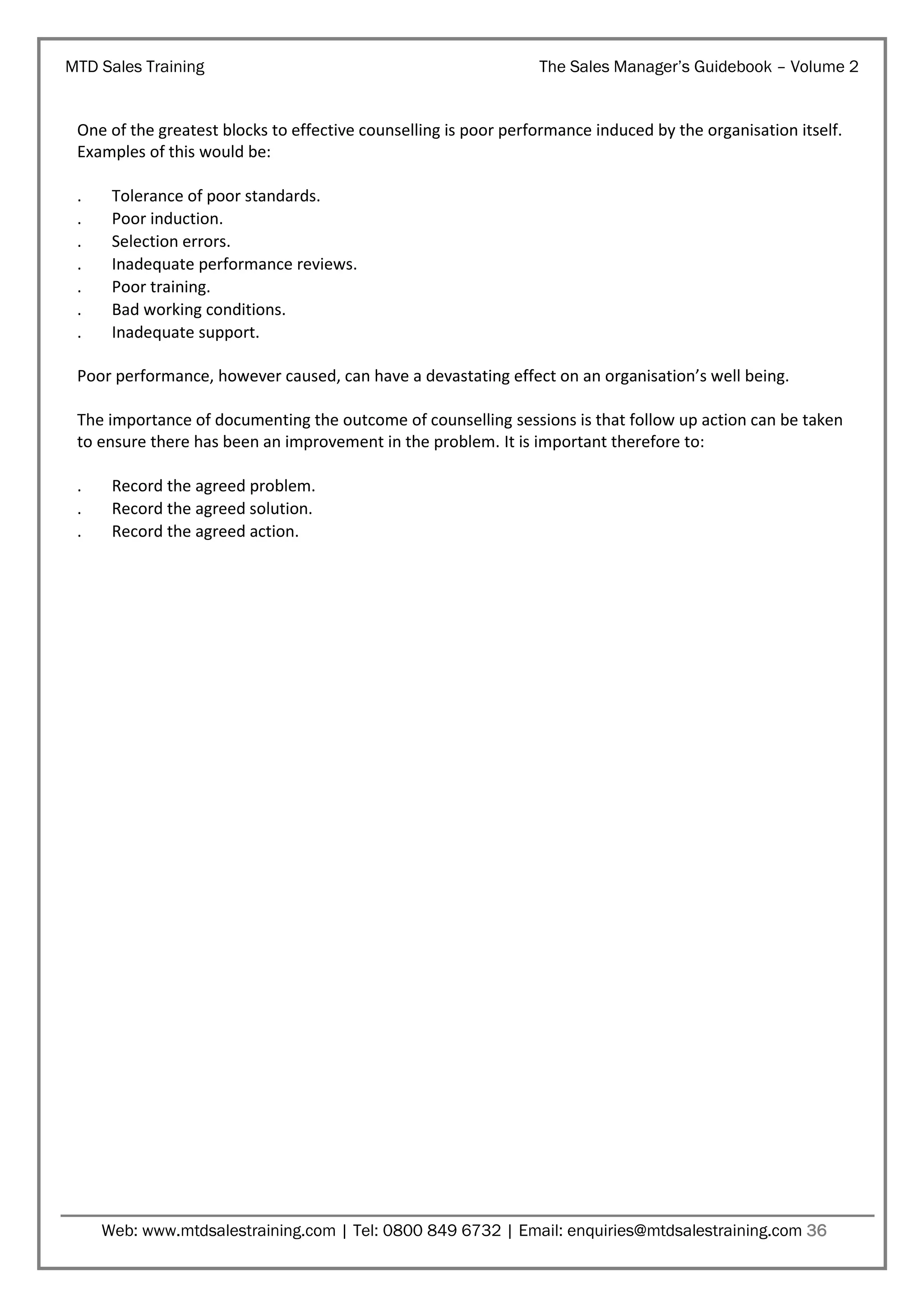 MTD Sales Training

The Sales Manager’s Guidebook – Volume 2

One of the greatest blocks to effective counselling is poor performance induced by the organisation itself.
Examples of this would be:
.
.
.
.
.
.
.

Tolerance of poor standards.
Poor induction.
Selection errors.
Inadequate performance reviews.
Poor training.
Bad working conditions.
Inadequate support.

Poor performance, however caused, can have a devastating effect on an organisation’s well being.
The importance of documenting the outcome of counselling sessions is that follow up action can be taken
to ensure there has been an improvement in the problem. It is important therefore to:
.
.
.

Record the agreed problem.
Record the agreed solution.
Record the agreed action.

Web: www.mtdsalestraining.com | Tel: 0800 849 6732 | Email: enquiries@mtdsalestraining.com 36

 