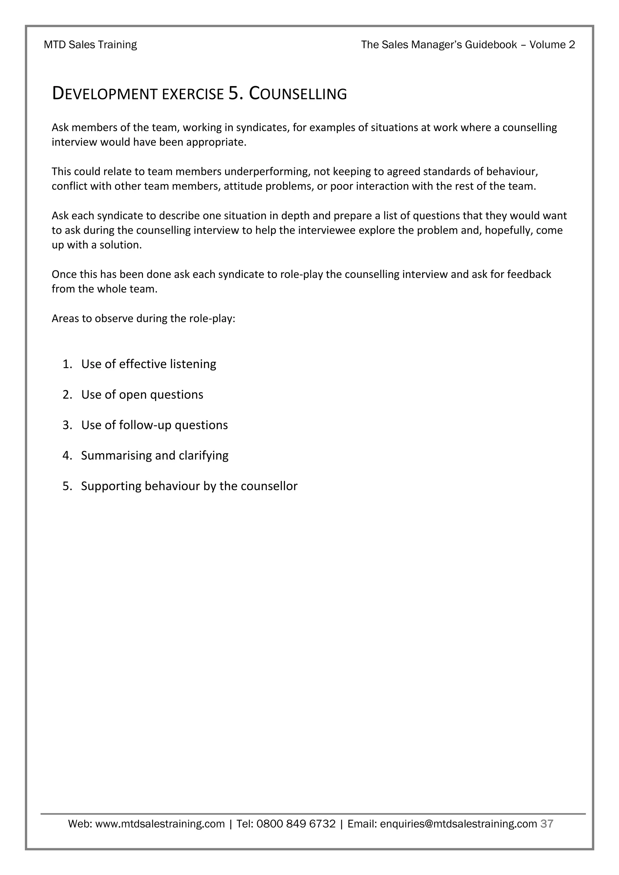 MTD Sales Training

The Sales Manager’s Guidebook – Volume 2

DEVELOPMENT EXERCISE 5. COUNSELLING
Ask members of the team, working in syndicates, for examples of situations at work where a counselling
interview would have been appropriate.
This could relate to team members underperforming, not keeping to agreed standards of behaviour,
conflict with other team members, attitude problems, or poor interaction with the rest of the team.
Ask each syndicate to describe one situation in depth and prepare a list of questions that they would want
to ask during the counselling interview to help the interviewee explore the problem and, hopefully, come
up with a solution.
Once this has been done ask each syndicate to role-play the counselling interview and ask for feedback
from the whole team.
Areas to observe during the role-play:

1. Use of effective listening
2. Use of open questions
3. Use of follow-up questions
4. Summarising and clarifying
5. Supporting behaviour by the counsellor

Web: www.mtdsalestraining.com | Tel: 0800 849 6732 | Email: enquiries@mtdsalestraining.com 37

 