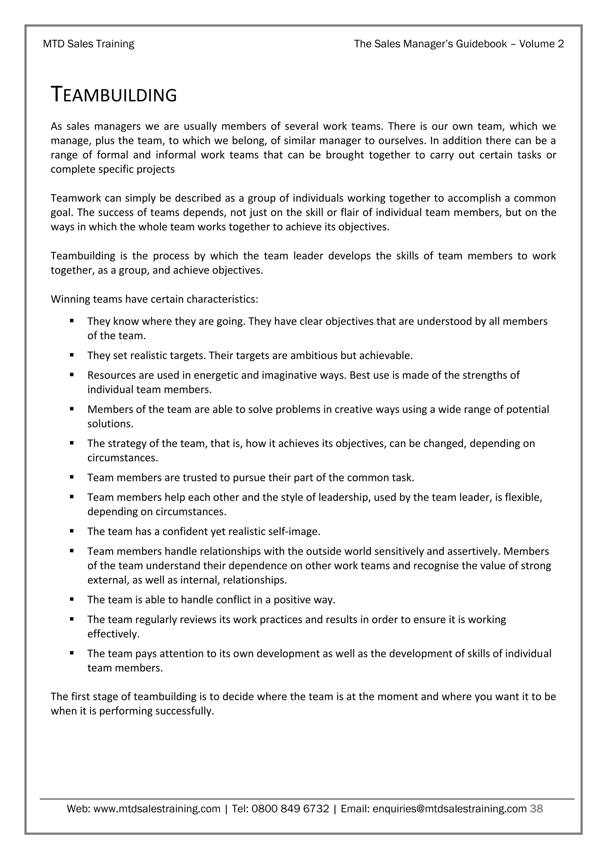 MTD Sales Training

The Sales Manager’s Guidebook – Volume 2

TEAMBUILDING
As sales managers we are usually members of several work teams. There is our own team, which we
manage, plus the team, to which we belong, of similar manager to ourselves. In addition there can be a
range of formal and informal work teams that can be brought together to carry out certain tasks or
complete specific projects
Teamwork can simply be described as a group of individuals working together to accomplish a common
goal. The success of teams depends, not just on the skill or flair of individual team members, but on the
ways in which the whole team works together to achieve its objectives.
Teambuilding is the process by which the team leader develops the skills of team members to work
together, as a group, and achieve objectives.
Winning teams have certain characteristics:


They know where they are going. They have clear objectives that are understood by all members
of the team.



They set realistic targets. Their targets are ambitious but achievable.



Resources are used in energetic and imaginative ways. Best use is made of the strengths of
individual team members.



Members of the team are able to solve problems in creative ways using a wide range of potential
solutions.



The strategy of the team, that is, how it achieves its objectives, can be changed, depending on
circumstances.



Team members are trusted to pursue their part of the common task.



Team members help each other and the style of leadership, used by the team leader, is flexible,
depending on circumstances.



The team has a confident yet realistic self-image.



Team members handle relationships with the outside world sensitively and assertively. Members
of the team understand their dependence on other work teams and recognise the value of strong
external, as well as internal, relationships.



The team is able to handle conflict in a positive way.



The team regularly reviews its work practices and results in order to ensure it is working
effectively.



The team pays attention to its own development as well as the development of skills of individual
team members.

The first stage of teambuilding is to decide where the team is at the moment and where you want it to be
when it is performing successfully.

Web: www.mtdsalestraining.com | Tel: 0800 849 6732 | Email: enquiries@mtdsalestraining.com 38

 