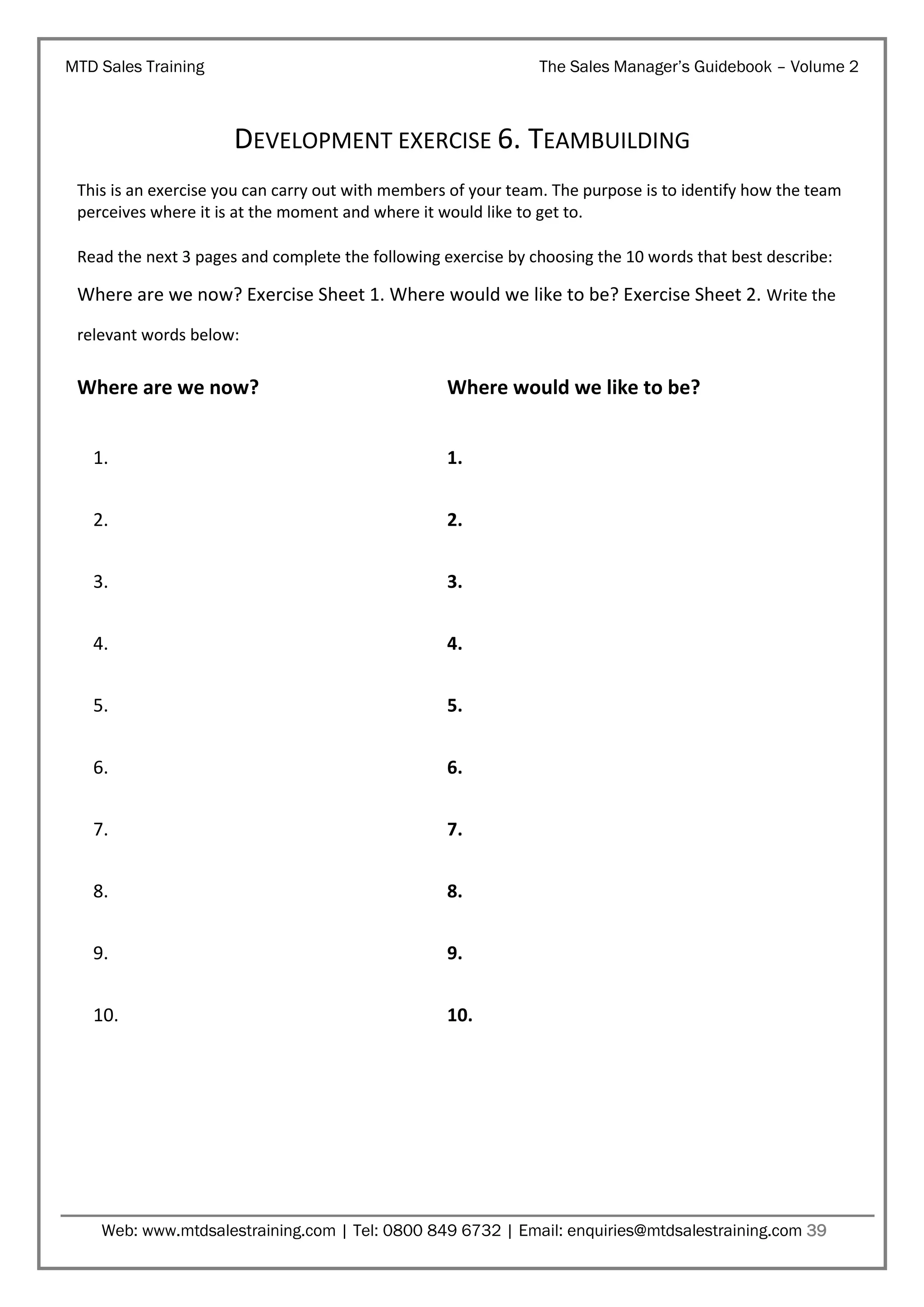 MTD Sales Training

The Sales Manager’s Guidebook – Volume 2

DEVELOPMENT EXERCISE 6. TEAMBUILDING
This is an exercise you can carry out with members of your team. The purpose is to identify how the team
perceives where it is at the moment and where it would like to get to.
Read the next 3 pages and complete the following exercise by choosing the 10 words that best describe:

Where are we now? Exercise Sheet 1. Where would we like to be? Exercise Sheet 2. Write the
relevant words below:

Where are we now?

Where would we like to be?

1.

1.

2.

2.

3.

3.

4.

4.

5.

5.

6.

6.

7.

7.

8.

8.

9.

9.

10.

10.

Web: www.mtdsalestraining.com | Tel: 0800 849 6732 | Email: enquiries@mtdsalestraining.com 39

 