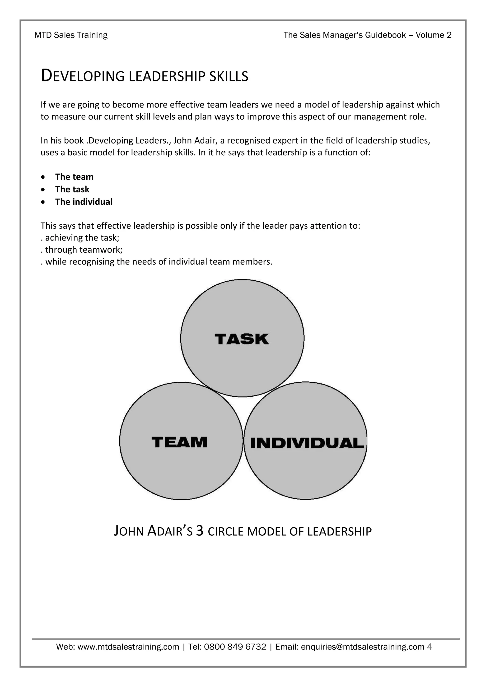 MTD Sales Training

The Sales Manager’s Guidebook – Volume 2

DEVELOPING LEADERSHIP SKILLS
If we are going to become more effective team leaders we need a model of leadership against which
to measure our current skill levels and plan ways to improve this aspect of our management role.
In his book .Developing Leaders., John Adair, a recognised expert in the field of leadership studies,
uses a basic model for leadership skills. In it he says that leadership is a function of:




The team
The task
The individual

This says that effective leadership is possible only if the leader pays attention to:
. achieving the task;
. through teamwork;
. while recognising the needs of individual team members.

JOHN ADAIR’S 3 CIRCLE MODEL OF LEADERSHIP

Web: www.mtdsalestraining.com | Tel: 0800 849 6732 | Email: enquiries@mtdsalestraining.com 4

 