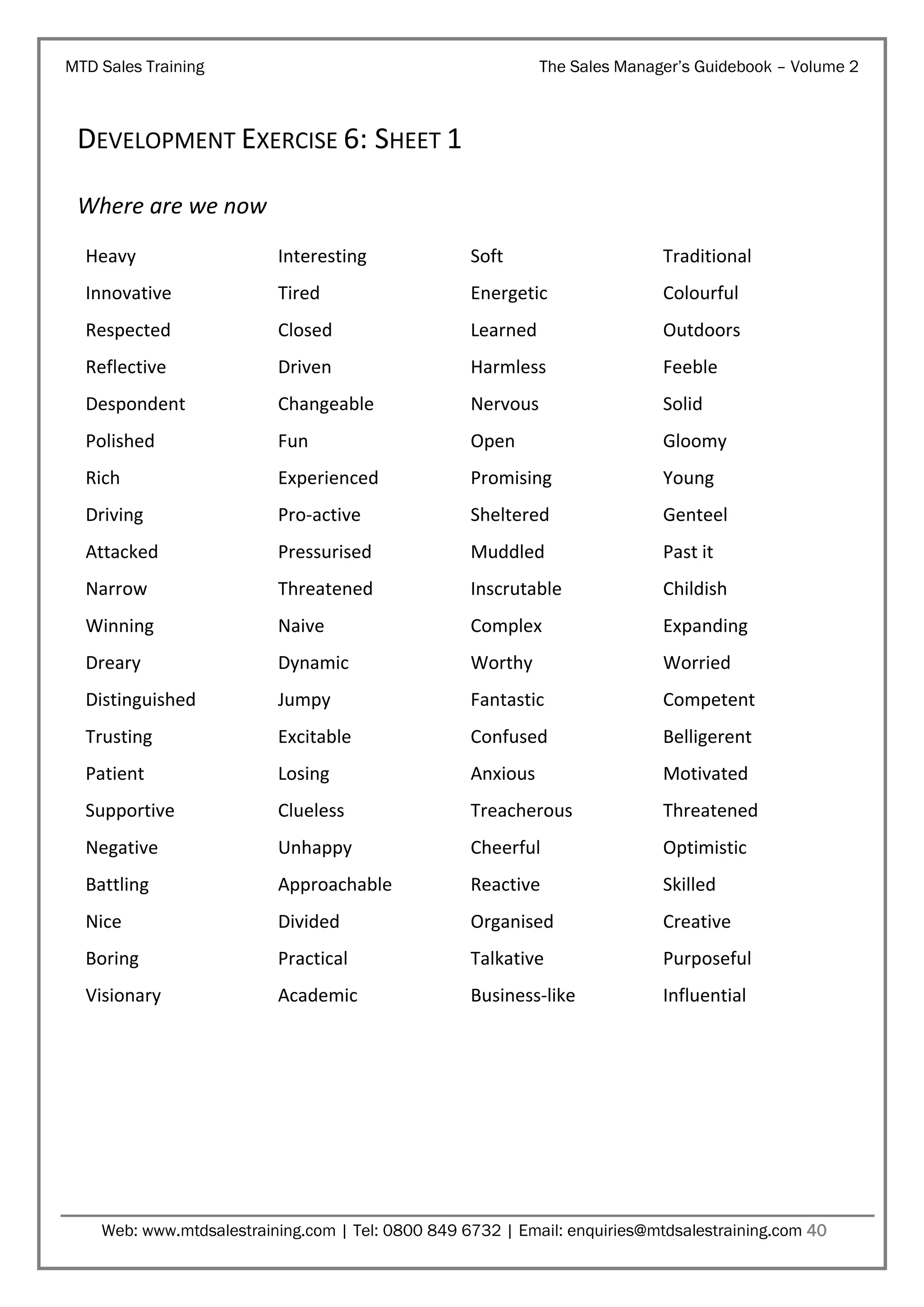 MTD Sales Training

The Sales Manager’s Guidebook – Volume 2

DEVELOPMENT EXERCISE 6: SHEET 1
Where are we now
Heavy

Interesting

Soft

Traditional

Innovative

Tired

Energetic

Colourful

Respected

Closed

Learned

Outdoors

Reflective

Driven

Harmless

Feeble

Despondent

Changeable

Nervous

Solid

Polished

Fun

Open

Gloomy

Rich

Experienced

Promising

Young

Driving

Pro-active

Sheltered

Genteel

Attacked

Pressurised

Muddled

Past it

Narrow

Threatened

Inscrutable

Childish

Winning

Naive

Complex

Expanding

Dreary

Dynamic

Worthy

Worried

Distinguished

Jumpy

Fantastic

Competent

Trusting

Excitable

Confused

Belligerent

Patient

Losing

Anxious

Motivated

Supportive

Clueless

Treacherous

Threatened

Negative

Unhappy

Cheerful

Optimistic

Battling

Approachable

Reactive

Skilled

Nice

Divided

Organised

Creative

Boring

Practical

Talkative

Purposeful

Visionary

Academic

Business-like

Influential

Web: www.mtdsalestraining.com | Tel: 0800 849 6732 | Email: enquiries@mtdsalestraining.com 40

 