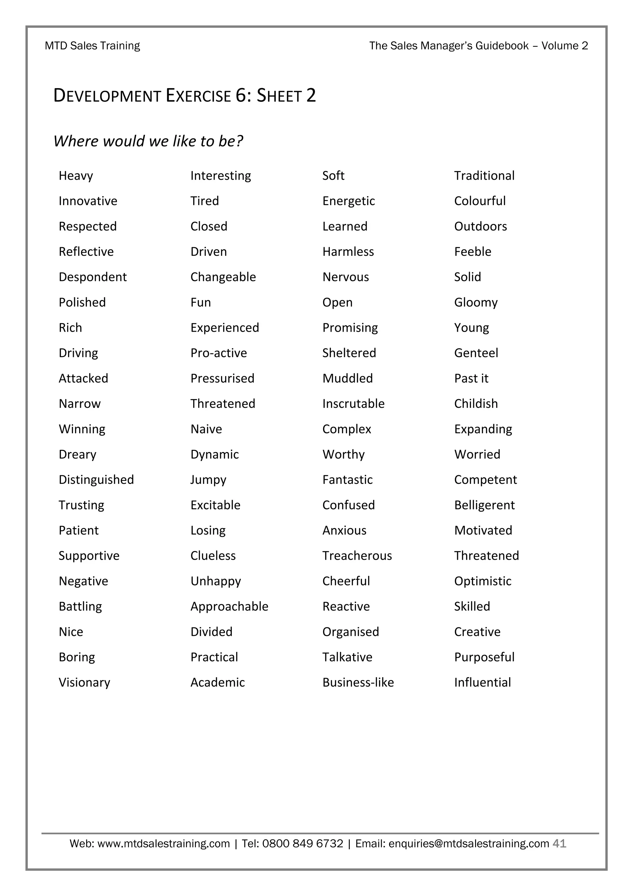 MTD Sales Training

The Sales Manager’s Guidebook – Volume 2

DEVELOPMENT EXERCISE 6: SHEET 2
Where would we like to be?
Heavy

Interesting

Soft

Traditional

Innovative

Tired

Energetic

Colourful

Respected

Closed

Learned

Outdoors

Reflective

Driven

Harmless

Feeble

Despondent

Changeable

Nervous

Solid

Polished

Fun

Open

Gloomy

Rich

Experienced

Promising

Young

Driving

Pro-active

Sheltered

Genteel

Attacked

Pressurised

Muddled

Past it

Narrow

Threatened

Inscrutable

Childish

Winning

Naive

Complex

Expanding

Dreary

Dynamic

Worthy

Worried

Distinguished

Jumpy

Fantastic

Competent

Trusting

Excitable

Confused

Belligerent

Patient

Losing

Anxious

Motivated

Supportive

Clueless

Treacherous

Threatened

Negative

Unhappy

Cheerful

Optimistic

Battling

Approachable

Reactive

Skilled

Nice

Divided

Organised

Creative

Boring

Practical

Talkative

Purposeful

Visionary

Academic

Business-like

Influential

Web: www.mtdsalestraining.com | Tel: 0800 849 6732 | Email: enquiries@mtdsalestraining.com 41

 