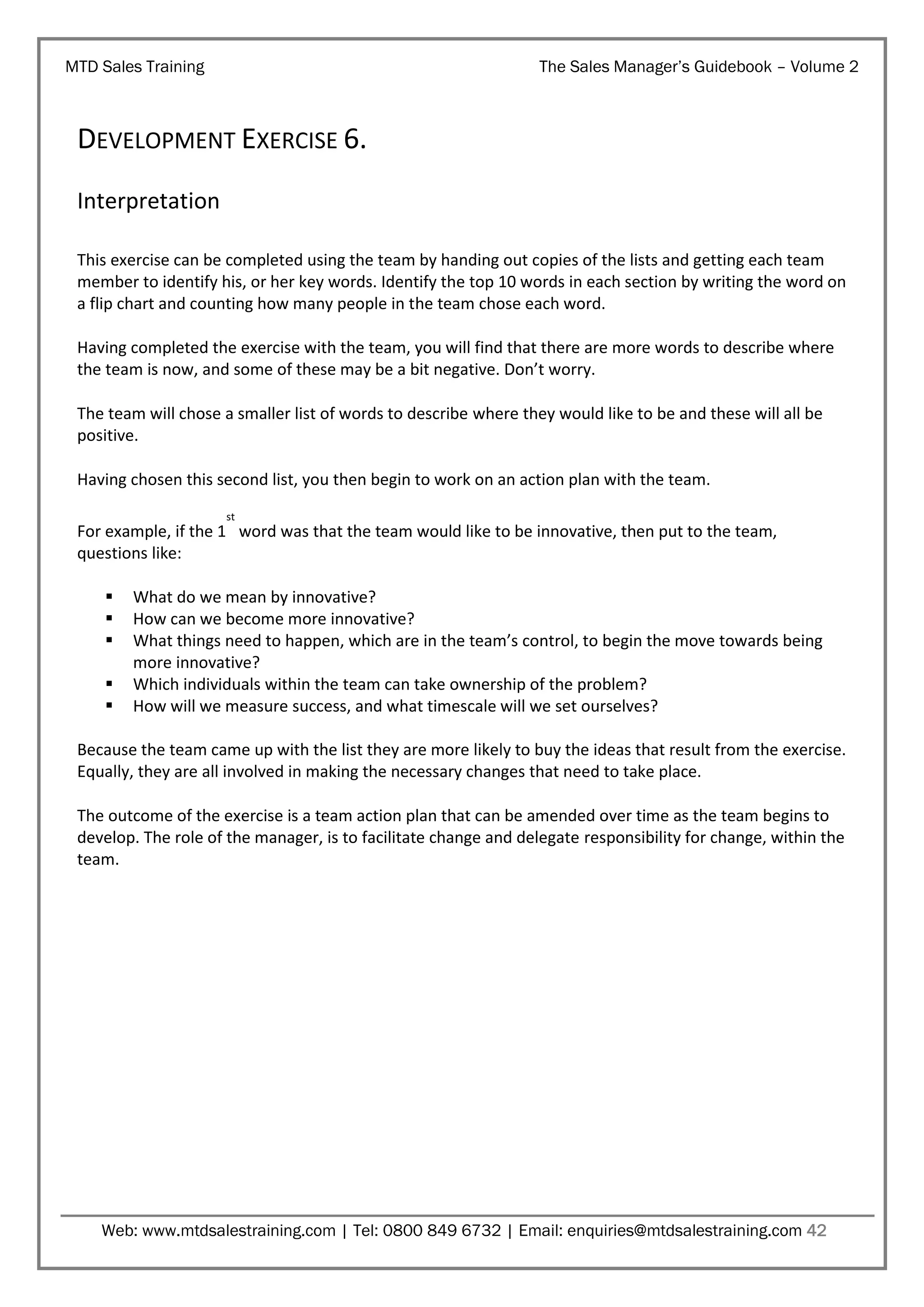 MTD Sales Training

The Sales Manager’s Guidebook – Volume 2

DEVELOPMENT EXERCISE 6.
Interpretation
This exercise can be completed using the team by handing out copies of the lists and getting each team
member to identify his, or her key words. Identify the top 10 words in each section by writing the word on
a flip chart and counting how many people in the team chose each word.
Having completed the exercise with the team, you will find that there are more words to describe where
the team is now, and some of these may be a bit negative. Don’t worry.
The team will chose a smaller list of words to describe where they would like to be and these will all be
positive.
Having chosen this second list, you then begin to work on an action plan with the team.
st

For example, if the 1 word was that the team would like to be innovative, then put to the team,
questions like:






What do we mean by innovative?
How can we become more innovative?
What things need to happen, which are in the team’s control, to begin the move towards being
more innovative?
Which individuals within the team can take ownership of the problem?
How will we measure success, and what timescale will we set ourselves?

Because the team came up with the list they are more likely to buy the ideas that result from the exercise.
Equally, they are all involved in making the necessary changes that need to take place.
The outcome of the exercise is a team action plan that can be amended over time as the team begins to
develop. The role of the manager, is to facilitate change and delegate responsibility for change, within the
team.

Web: www.mtdsalestraining.com | Tel: 0800 849 6732 | Email: enquiries@mtdsalestraining.com 42

 