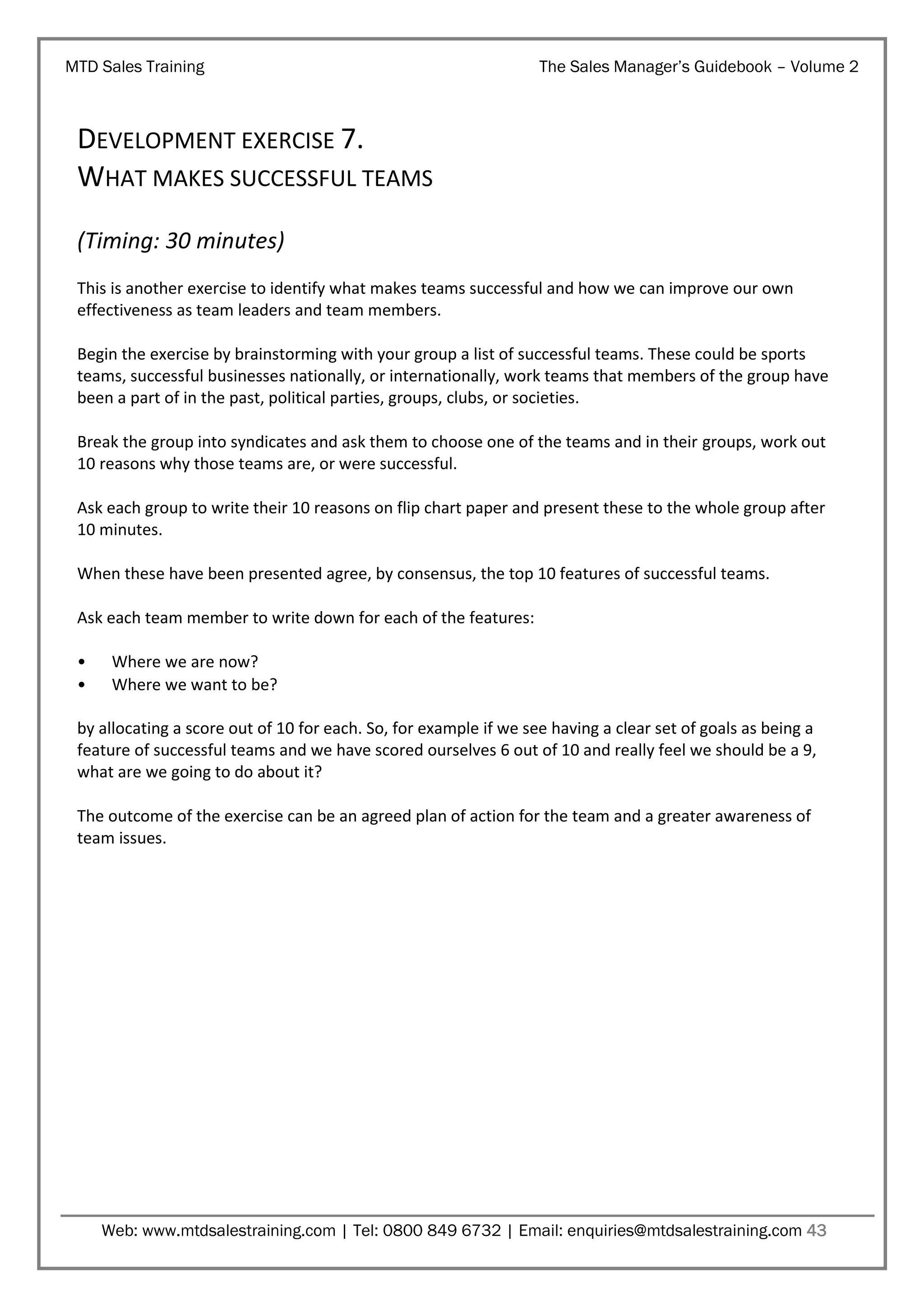 MTD Sales Training

The Sales Manager’s Guidebook – Volume 2

DEVELOPMENT EXERCISE 7.
WHAT MAKES SUCCESSFUL TEAMS
(Timing: 30 minutes)
This is another exercise to identify what makes teams successful and how we can improve our own
effectiveness as team leaders and team members.
Begin the exercise by brainstorming with your group a list of successful teams. These could be sports
teams, successful businesses nationally, or internationally, work teams that members of the group have
been a part of in the past, political parties, groups, clubs, or societies.
Break the group into syndicates and ask them to choose one of the teams and in their groups, work out
10 reasons why those teams are, or were successful.
Ask each group to write their 10 reasons on flip chart paper and present these to the whole group after
10 minutes.
When these have been presented agree, by consensus, the top 10 features of successful teams.
Ask each team member to write down for each of the features:
•
•

Where we are now?
Where we want to be?

by allocating a score out of 10 for each. So, for example if we see having a clear set of goals as being a
feature of successful teams and we have scored ourselves 6 out of 10 and really feel we should be a 9,
what are we going to do about it?
The outcome of the exercise can be an agreed plan of action for the team and a greater awareness of
team issues.

Web: www.mtdsalestraining.com | Tel: 0800 849 6732 | Email: enquiries@mtdsalestraining.com 43

 