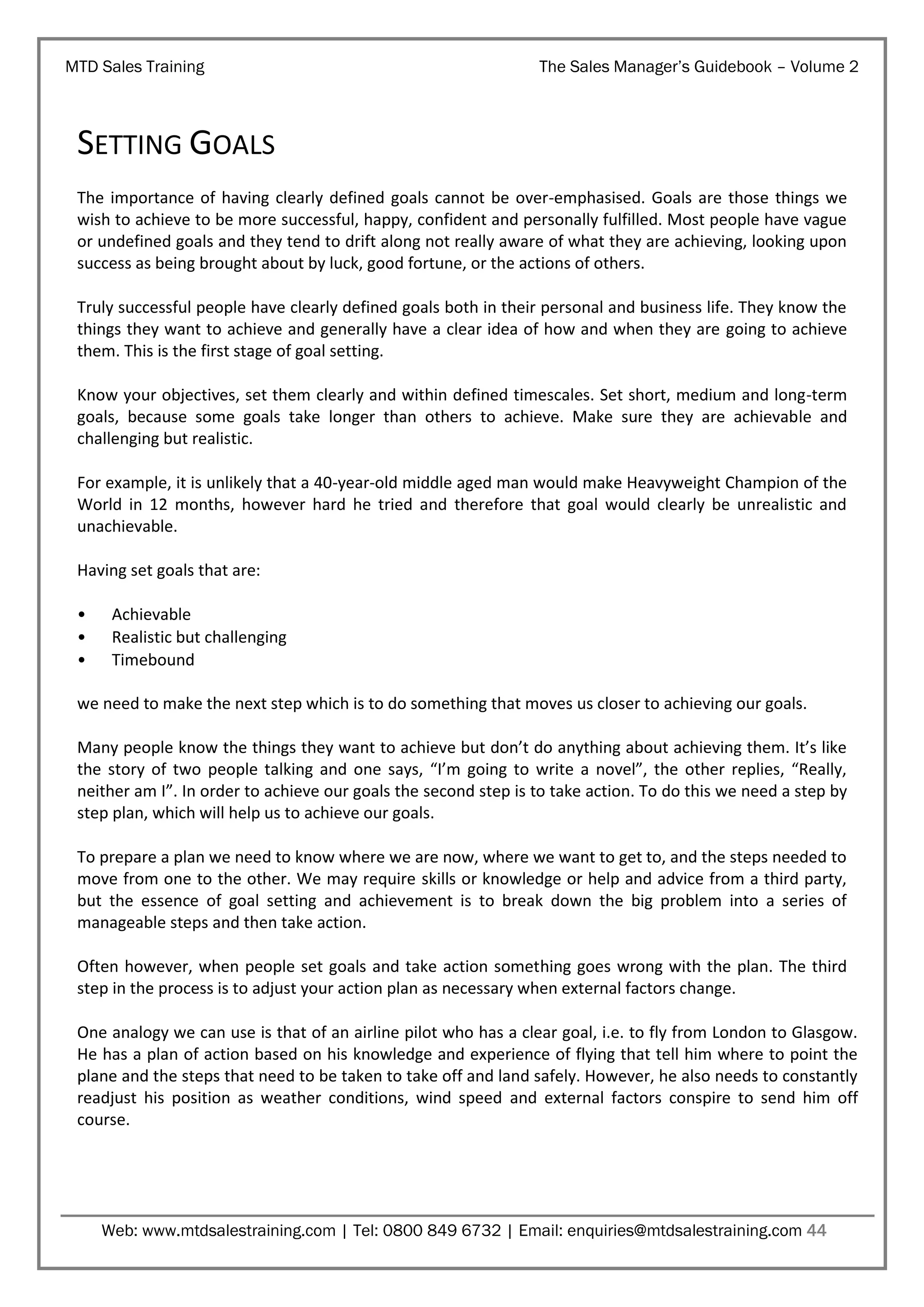 MTD Sales Training

The Sales Manager’s Guidebook – Volume 2

SETTING GOALS
The importance of having clearly defined goals cannot be over-emphasised. Goals are those things we
wish to achieve to be more successful, happy, confident and personally fulfilled. Most people have vague
or undefined goals and they tend to drift along not really aware of what they are achieving, looking upon
success as being brought about by luck, good fortune, or the actions of others.
Truly successful people have clearly defined goals both in their personal and business life. They know the
things they want to achieve and generally have a clear idea of how and when they are going to achieve
them. This is the first stage of goal setting.
Know your objectives, set them clearly and within defined timescales. Set short, medium and long-term
goals, because some goals take longer than others to achieve. Make sure they are achievable and
challenging but realistic.
For example, it is unlikely that a 40-year-old middle aged man would make Heavyweight Champion of the
World in 12 months, however hard he tried and therefore that goal would clearly be unrealistic and
unachievable.
Having set goals that are:
•
•
•

Achievable
Realistic but challenging
Timebound

we need to make the next step which is to do something that moves us closer to achieving our goals.
Many people know the things they want to achieve but don’t do anything about achieving them. It’s like
the story of two people talking and one says, “I’m going to write a novel”, the other replies, “Really,
neither am I”. In order to achieve our goals the second step is to take action. To do this we need a step by
step plan, which will help us to achieve our goals.
To prepare a plan we need to know where we are now, where we want to get to, and the steps needed to
move from one to the other. We may require skills or knowledge or help and advice from a third party,
but the essence of goal setting and achievement is to break down the big problem into a series of
manageable steps and then take action.
Often however, when people set goals and take action something goes wrong with the plan. The third
step in the process is to adjust your action plan as necessary when external factors change.
One analogy we can use is that of an airline pilot who has a clear goal, i.e. to fly from London to Glasgow.
He has a plan of action based on his knowledge and experience of flying that tell him where to point the
plane and the steps that need to be taken to take off and land safely. However, he also needs to constantly
readjust his position as weather conditions, wind speed and external factors conspire to send him off
course.

Web: www.mtdsalestraining.com | Tel: 0800 849 6732 | Email: enquiries@mtdsalestraining.com 44

 