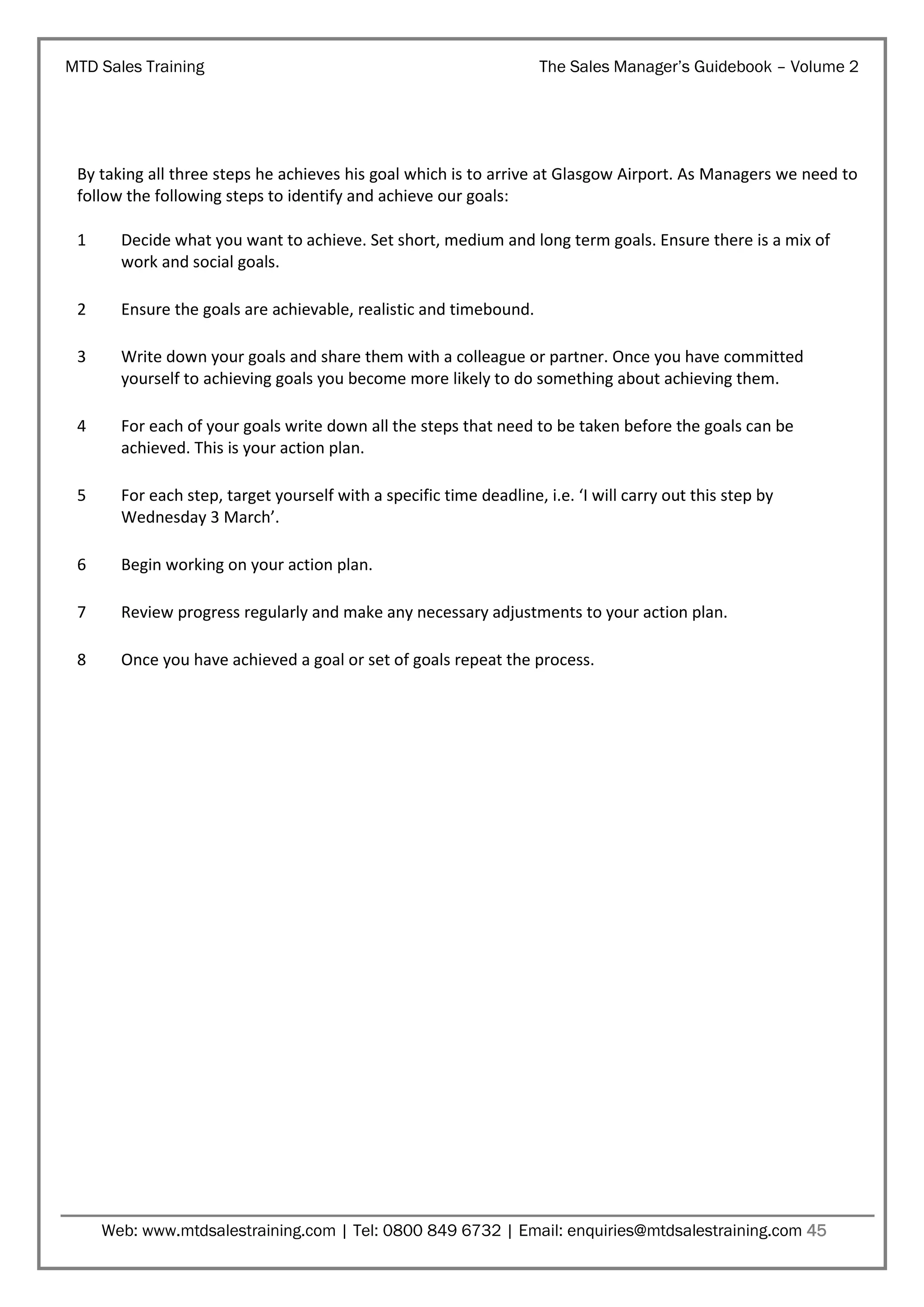 MTD Sales Training

The Sales Manager’s Guidebook – Volume 2

By taking all three steps he achieves his goal which is to arrive at Glasgow Airport. As Managers we need to
follow the following steps to identify and achieve our goals:
1

Decide what you want to achieve. Set short, medium and long term goals. Ensure there is a mix of
work and social goals.

2

Ensure the goals are achievable, realistic and timebound.

3

Write down your goals and share them with a colleague or partner. Once you have committed
yourself to achieving goals you become more likely to do something about achieving them.

4

For each of your goals write down all the steps that need to be taken before the goals can be
achieved. This is your action plan.

5

For each step, target yourself with a specific time deadline, i.e. ‘I will carry out this step by
Wednesday 3 March’.

6

Begin working on your action plan.

7

Review progress regularly and make any necessary adjustments to your action plan.

8

Once you have achieved a goal or set of goals repeat the process.

Web: www.mtdsalestraining.com | Tel: 0800 849 6732 | Email: enquiries@mtdsalestraining.com 45

 